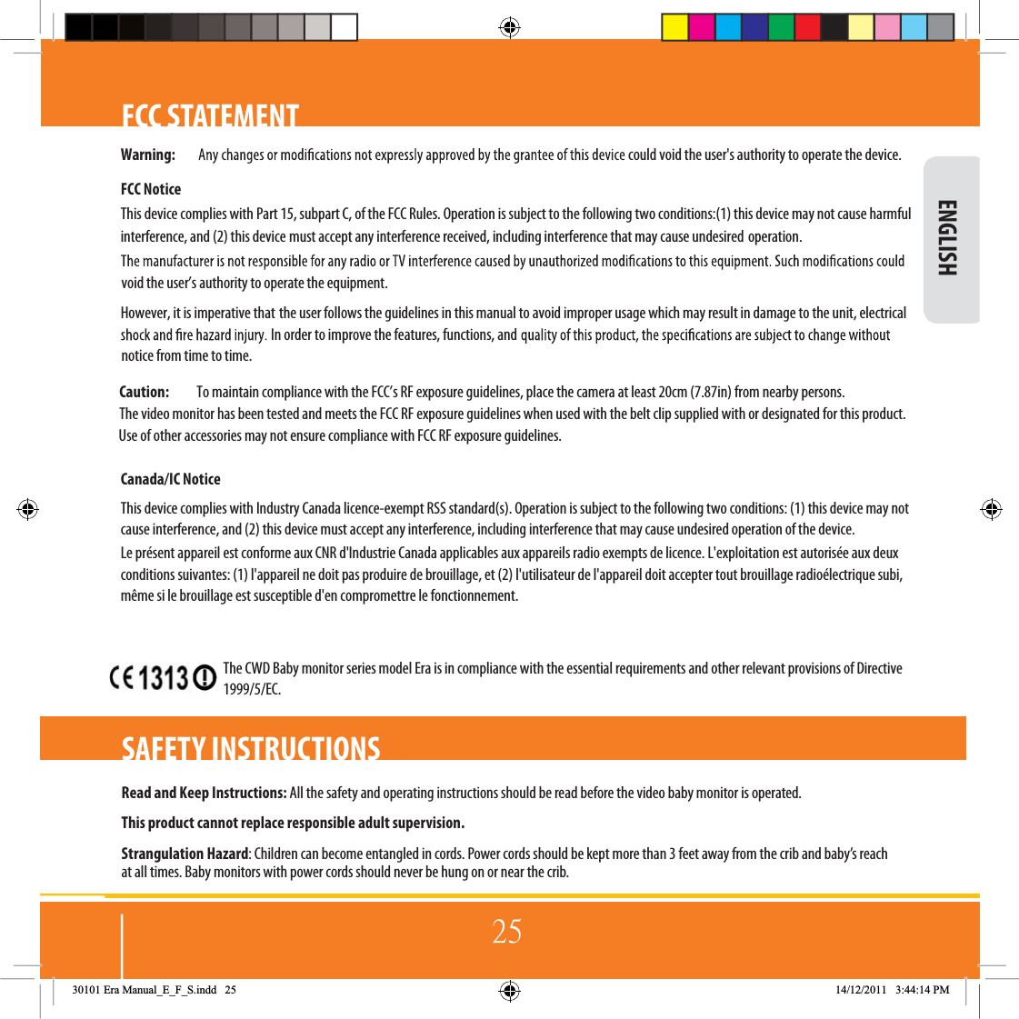 25FCC STATEMENTRead and Keep Instructions: All the safety and operating instructions should be read before the video baby monitor is operated.This product cannot replace responsible adult supervision.Strangulation Hazard: Children can become entangled in cords. Power cords should be kept more than 3 feet away from the crib and baby’s reach at all times. Baby monitors with power cords should never be hung on or near the crib.SAFETY INSTRUCTIONS ENGLISH30101 Era Manual_E_F_S.indd   25 14/12/2011   3:44:14 PMWarning: could void the user&apos;s authority to operate the device.FCC NoticeThis device complies with Part 15, subpart C, of the FCC Rules. Operation is subject to the following two conditions:(1) this device may not cause harmful  interference, and (2) this device must accept any interference received, including interference that may cause undesired operation. void the user’s authority to operate the equipment.However, it is imperative that the user follows the guidelines in this manual to avoid improper usage which may result in damage to the unit, electrical In order to improve the features, functions, and  notice from time to time.Caution:  To maintain compliance with the FCC’s RF exposure guidelines, place the camera at least 20cm (7.87in) from nearby persons. The video monitor has been tested and meets the FCC RF exposure guidelines when used with the belt clip supplied with or designated for this product.  Use of other accessories may not ensure compliance with FCC RF exposure guidelines.Canada/IC NoticeThis device complies with Industry Canada licence-exempt RSS standard(s). Operation is subject to the following two conditions: (1) this device may not  cause interference, and (2) this device must accept any interference, including interference that may cause undesired operation of the device.  Le présent appareil est conforme aux CNR d&apos;Industrie Canada applicables aux appareils radio exempts de licence. L&apos;exploitation est autorisée aux deux conditions suivantes: (1) l&apos;appareil ne doit pas produire de brouillage, et (2) l&apos;utilisateur de l&apos;appareil doit accepter tout brouillage radioélectrique subi,  même si le brouillage est susceptible d&apos;en compromettre le fonctionnement. The CWD Baby monitor series model Era is in compliance with the essential requirements and other relevant provisions of Directive 1999/5/EC.