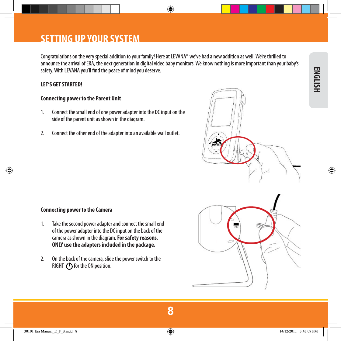 SETTING UP YOUR SYSTEMCongratulations on the very special addition to your family! Here at LEVANA® we’ve had a new addition as well. We’re thrilled to announce the arrival of ERA, the next generation in digital video baby monitors. We know nothing is more important than your baby’s safety. With LEVANA you’ll nd the peace of mind you deserve.LET’S GET STARTED!Connecting power to the Parent Unit1.  Connect the small end of one power adapter into the DC input on the side of the parent unit as shown in the diagram. 2.  Connect the other end of the adapter into an available wall outlet.Connecting power to the Camera1.  Take the second power adapter and connect the small end of the power adapter into the DC input on the back of the camera as shown in the diagram. For safety reasons,  ONLY use the adapters included in the package.  2.  On the back of the camera, slide the power switch to the RIGHT  for the ON position. ENGLISH(UD0DQXDOB(B)B6LQGG 30