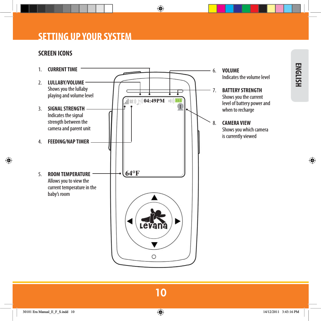  ENGLISHSETTING UP YOUR SYSTEMSCREEN ICONS)301. CURRENT TIME2.  LULLABY/VOLUME Shows you the lullaby playing and volume level3.  SIGNAL STRENGTH  Indicates the signal strength between the camera and parent unit4.  FEEDING/NAP TIMER 5.  ROOM TEMPERATURE Allows you to view the current temperature in the baby’s room6. VOLUME  Indicates the volume level 7.  BATTERY STRENGTH  Shows you the current level of battery power and when to recharge8.  CAMERA VIEW  Shows you which camera is currently viewed(UD0DQXDOB(B)B6LQGG 30