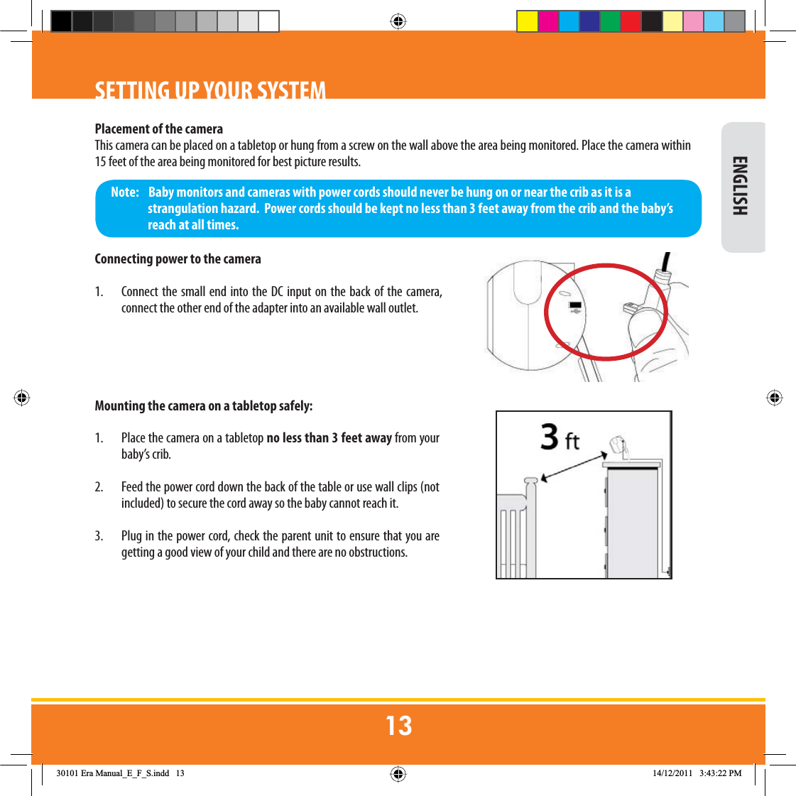SETTING UP YOUR SYSTEMPlacement of the cameraThis camera can be placed on a tabletop or hung from a screw on the wall above the area being monitored. Place the camera within 15 feet of the area being monitored for best picture results. Connecting power to the camera1.  Connect the small end into the DC input on the back of the camera, connect the other end of the adapter into an available wall outlet.Mounting the camera on a tabletop safely:1.  Place the camera on a tabletop no less than 3 feet away from your baby’s crib.2.  Feed the power cord down the back of the table or use wall clips (not included) to secure the cord away so the baby cannot reach it.3.  Plug in the power cord, check the parent unit to ensure that you are getting a good view of your child and there are no obstructions.Note:    Baby monitors and cameras with power cords should never be hung on or near the crib as it is a strangulation hazard.  Power cords should be kept no less than 3 feet away from the crib and the baby’s reach at all times. ENGLISH(UD0DQXDOB(B)B6LQGG 30