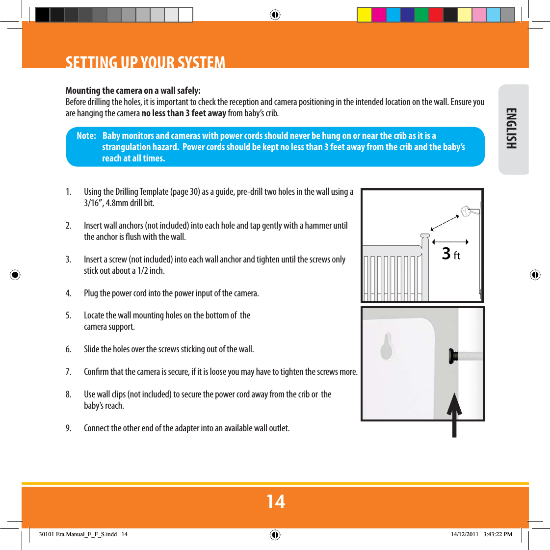 SETTING UP YOUR SYSTEMMounting the camera on a wall safely:Before drilling the holes, it is important to check the reception and camera positioning in the intended location on the wall. Ensure you are hanging the camera no less than 3 feet away from baby’s crib.1.  Using the Drilling Template (page 30) as a guide, pre-drill two holes in the wall using a 3/16”, 4.8mm drill bit.2.  Insert wall anchors (not included) into each hole and tap gently with a hammer until the anchor is ush with the wall.3.  Insert a screw (not included) into each wall anchor and tighten until the screws only stick out about a 1/2 inch.4.  Plug the power cord into the power input of the camera.5.  Locate the wall mounting holes on the bottom of  the  camera support.6.  Slide the holes over the screws sticking out of the wall.7.  Conrm that the camera is secure, if it is loose you may have to tighten the screws more.8.  Use wall clips (not included) to secure the power cord away from the crib or  the  baby’s reach. 9.  Connect the other end of the adapter into an available wall outlet.Note:    Baby monitors and cameras with power cords should never be hung on or near the crib as it is a strangulation hazard.  Power cords should be kept no less than 3 feet away from the crib and the baby’s reach at all times. ENGLISH(UD0DQXDOB(B)B6LQGG 30