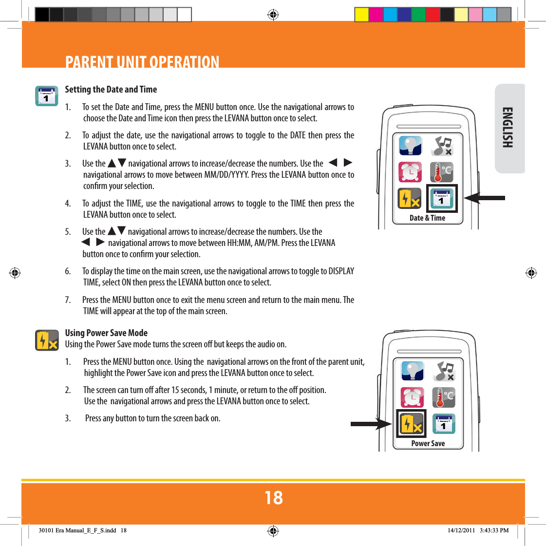 Setting the Date and Time1.  To set the Date and Time, press the MENU button once. Use the navigational arrows to choose the Date and Time icon then press the LEVANA button once to select.  2.  To adjust the date, use the navigational arrows to toggle to the DATE then press the LEVANA button once to select.   3. Use the Ź Ź navigational arrows to increase/decrease the numbers. Use the  Ź  Ź navigational arrows to move between MM/DD/YYYY. Press the LEVANA button once to conrm your selection. 4.  To adjust the TIME, use the navigational arrows to toggle to the TIME then press the LEVANA button once to select.  5. Use the Ź Ź navigational arrows to increase/decrease the numbers. Use the         Ź  Ź navigational arrows to move between HH:MM, AM/PM. Press the LEVANA                       button once to conrm your selection. 6.  To display the time on the main screen, use the navigational arrows to toggle to DISPLAY TIME, select ON then press the LEVANA button once to select.  7.  Press the MENU button once to exit the menu screen and return to the main menu. The TIME will appear at the top of the main screen.Using Power Save ModeUsing the Power Save mode turns the screen o but keeps the audio on.1.  Press the MENU button once. Using the  navigational arrows on the front of the parent unit,              highlight the Power Save icon and press the LEVANA button once to select.2.         The screen can turn o after 15 seconds, 1 minute, or return to the o position.             Use the  navigational arrows and press the LEVANA button once to select.3.          Press any button to turn the screen back on. ENGLISHPARENT UNIT OPERATION&amp;Date &amp; Time&amp;Power Save(UD0DQXDOB(B)B6LQGG 30