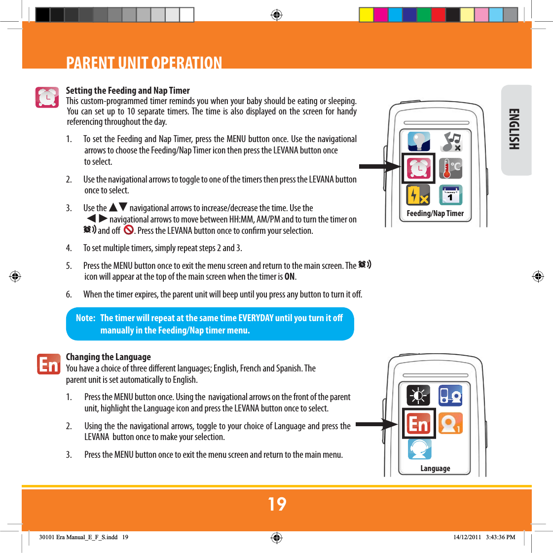 Setting the Feeding and Nap TimerThis custom-programmed timer reminds you when your baby should be eating or sleeping. You can set up to 10 separate timers. The time is also displayed on the screen for handy referencing throughout the day. 1.  To set the Feeding and Nap Timer, press the MENU button once. Use the navigational arrows to choose the Feeding/Nap Timer icon then press the LEVANA button once            to select.  2.  Use the navigational arrows to toggle to one of the timers then press the LEVANA button once to select.   3. Use the Ź Ź navigational arrows to increase/decrease the time. Use the               ŹŹnavigational arrows to move between HH:MM, AM/PM and to turn the timer on  and o   . Press the LEVANA button once to conrm your selection. 4.  To set multiple timers, simply repeat steps 2 and 3.  5.  Press the MENU button once to exit the menu screen and return to the main screen. The   icon will appear at the top of the main screen when the timer is ON.6.  When the timer expires, the parent unit will beep until you press any button to turn it o. Changing the LanguageYou have a choice of three dierent languages; English, French and Spanish. The parent unit is set automatically to English.    1.  Press the MENU button once. Using the  navigational arrows on the front of the parent unit, highlight the Language icon and press the LEVANA button once to select.2.  Using the the navigational arrows, toggle to your choice of Language and press the      LEVANA  button once to make your selection. 3.  Press the MENU button once to exit the menu screen and return to the main menu.Note:   The timer will repeat at the same time EVERYDAY until you turn it o                manually in the Feeding/Nap timer menu. ENGLISHPARENT UNIT OPERATIONFeeding/Nap Timer&amp;Language(UD0DQXDOB(B)B6LQGG 30