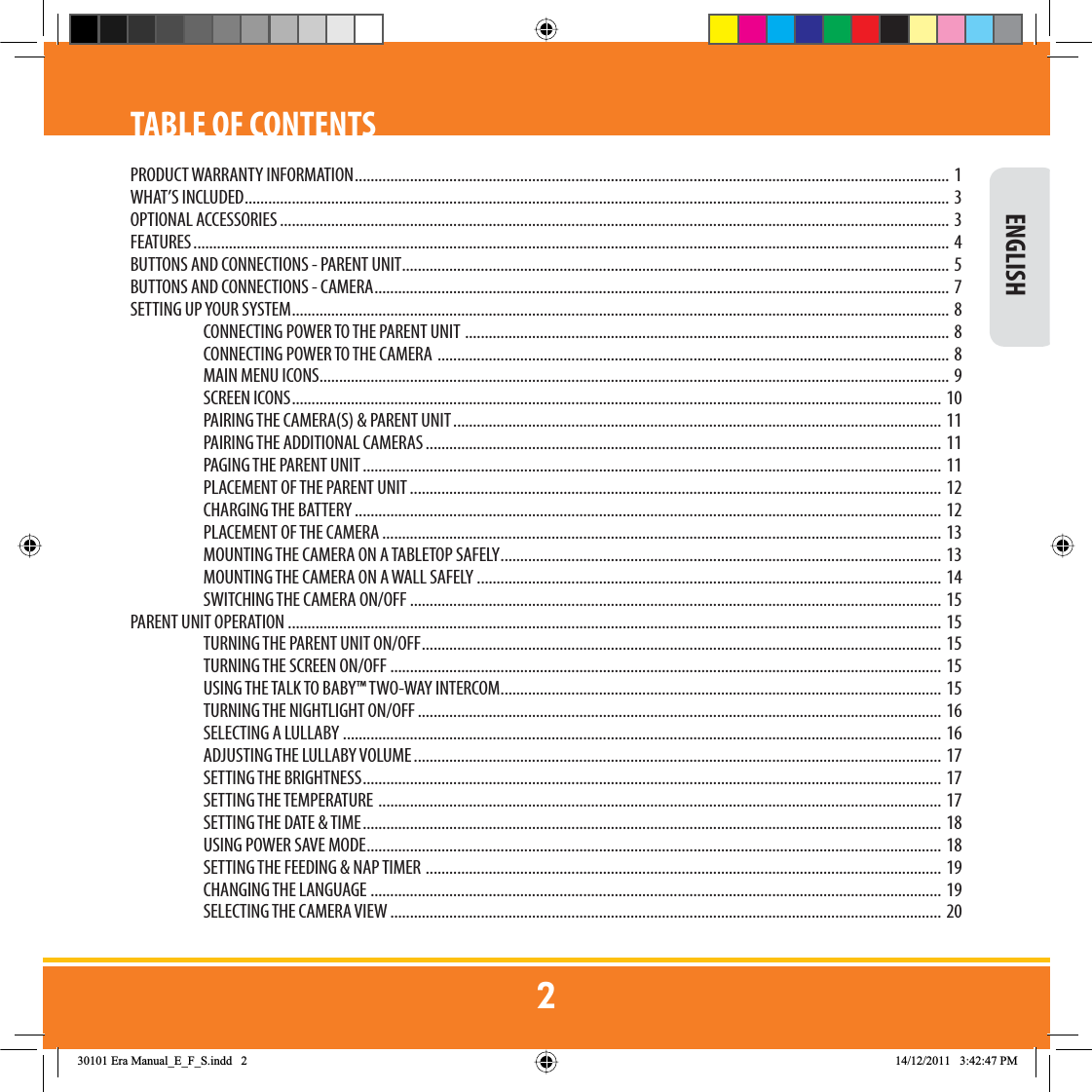 INTRODUCTIONTABLE OF CONTENTSPRODUCT WARRANTY INFORMATION ....................................................................................................................................................... 1WHAT’S INCLUDED ................................................................................................................................................................................... 3OPTIONAL ACCESSORIES .......................................................................................................................................................................... 3FEATURES ................................................................................................................................................................................................ 4BUTTONS AND CONNECTIONS - PARENT UNIT ........................................................................................................................................... 5BUTTONS AND CONNECTIONS - CAMERA .................................................................................................................................................. 7SETTING UP YOUR SYSTEM ....................................................................................................................................................................... 8CONNECTING POWER TO THE PARENT UNIT  ...........................................................................................................................  8CONNECTING POWER TO THE CAMERA  .................................................................................................................................. 8MAIN MENU ICONS ................................................................................................................................................................ 9SCREEN ICONS .....................................................................................................................................................................  10PAIRING THE CAMERA(S) &amp; PARENT UNIT ............................................................................................................................ 11PAIRING THE ADDITIONAL CAMERAS ...................................................................................................................................  11PAGING THE PARENT UNIT ................................................................................................................................................... 11PLACEMENT OF THE PARENT UNIT ....................................................................................................................................... 12CHARGING THE BATTERY .....................................................................................................................................................  12PLACEMENT OF THE CAMERA .............................................................................................................................................. 13MOUNTING THE CAMERA ON A TABLETOP SAFELY ................................................................................................................ 13MOUNTING THE CAMERA ON A WALL SAFELY ...................................................................................................................... 14SWITCHING THE CAMERA ON/OFF .......................................................................................................................................  15PARENT UNIT OPERATION  ......................................................................................................................................................................  15TURNING THE PARENT UNIT ON/OFF .................................................................................................................................... 15TURNING THE SCREEN ON/OFF ............................................................................................................................................  15USING THE TALK TO BABY™ TWO-WAY INTERCOM ................................................................................................................ 15TURNING THE NIGHTLIGHT ON/OFF ..................................................................................................................................... 16SELECTING A LULLABY ........................................................................................................................................................ 16ADJUSTING THE LULLABY VOLUME ...................................................................................................................................... 17SETTING THE BRIGHTNESS ................................................................................................................................................... 17SETTING THE TEMPERATURE  ............................................................................................................................................... 17SETTING THE DATE &amp; TIME ................................................................................................................................................... 18USING POWER SAVE MODE .................................................................................................................................................. 18SETTING THE FEEDING &amp; NAP TIMER  ...................................................................................................................................  19CHANGING THE LANGUAGE  ................................................................................................................................................. 19SELECTING THE CAMERA VIEW ............................................................................................................................................ 20 ENGLISH(UD0DQXDOB(B)B6LQGG 30