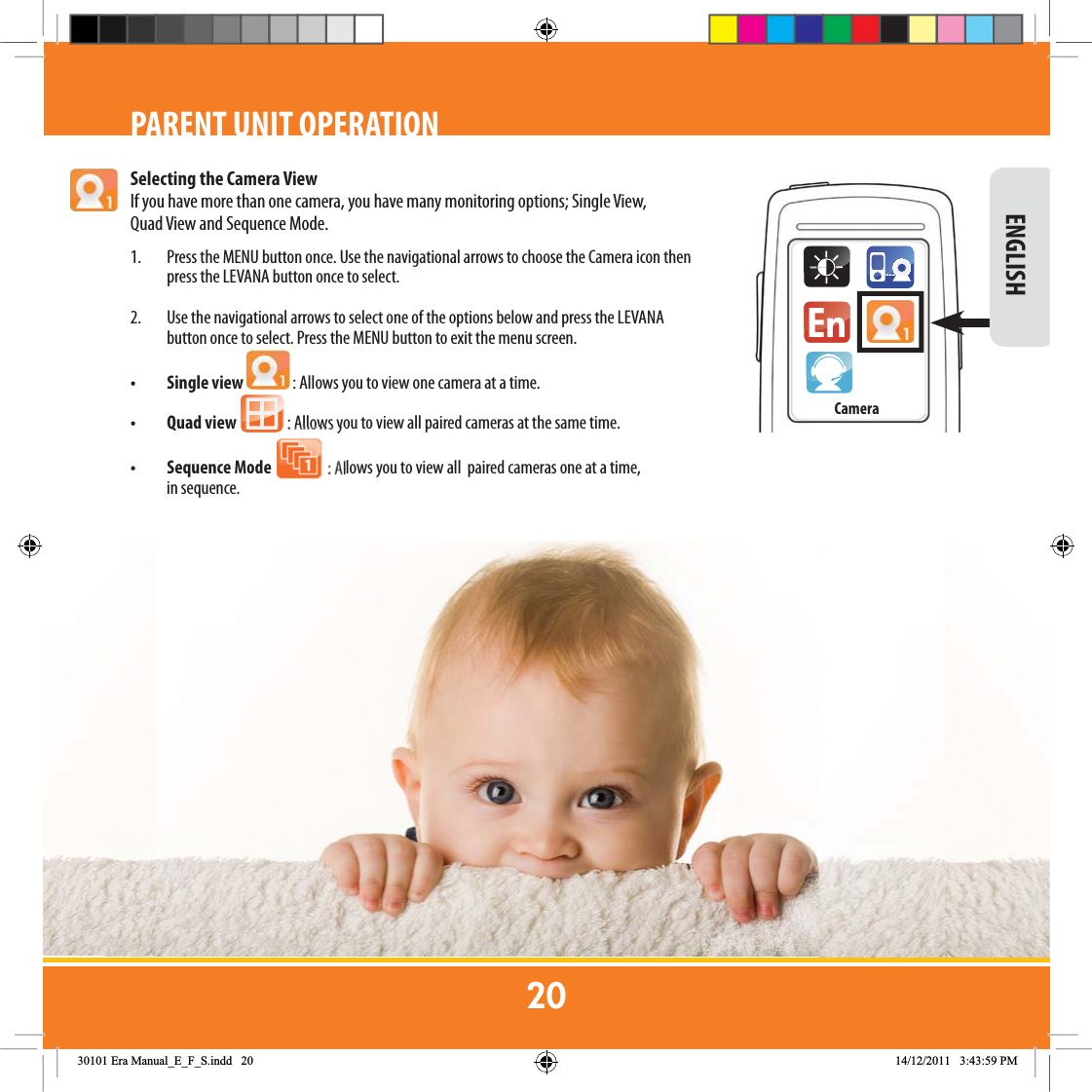 CameraSelecting the Camera ViewIf you have more than one camera, you have many monitoring options; Single View, Quad View and Sequence Mode.1.  Press the MENU button once. Use the navigational arrows to choose the Camera icon then press the LEVANA button once to select.  2.  Use the navigational arrows to select one of the options below and press the LEVANA button once to select. Press the MENU button to exit the menu screen.• Single view   : Allows you to view one camera at a time.• Quad view   : Allows you to view all paired cameras at the same time. • Sequence Mode 1 : Allows you to view all  paired cameras one at a time,             in sequence. ENGLISHPARENT UNIT OPERATION(UD0DQXDOB(B)B6LQGG 30