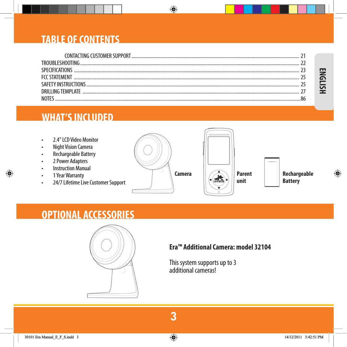 TABLE OF CONTENTSCONTACTING CUSTOMER SUPPORT ...................................................................................................................................... 21TROUBLESHOOTING ............................................................................................................................................................................... 22SPECIFICATIONS  .................................................................................................................................................................................... 23FCC STATEMENT  .................................................................................................................................................................................... 25SAFETY INSTRUCTIONS ..........................................................................................................................................................................  25DRILLING TEMPLATE  ............................................................................................................................................................................. 27NOTES   ....................................................................................................................................................................................................86WHAT’S INCLUDED•  2.4&quot; LCD Video Monitor • Night Vision Camera• Rechargeable Battery•  2 Power Adapters• Instruction Manual•  1 Year Warranty•  24/7 Lifetime Live Customer Support Camera Parent unitRechargeable BatteryEra™ Additional Camera: model 32104This system supports up to 3 additional cameras! ENGLISHOPTIONAL ACCESSORIES(UD0DQXDOB(B)B6LQGG 30