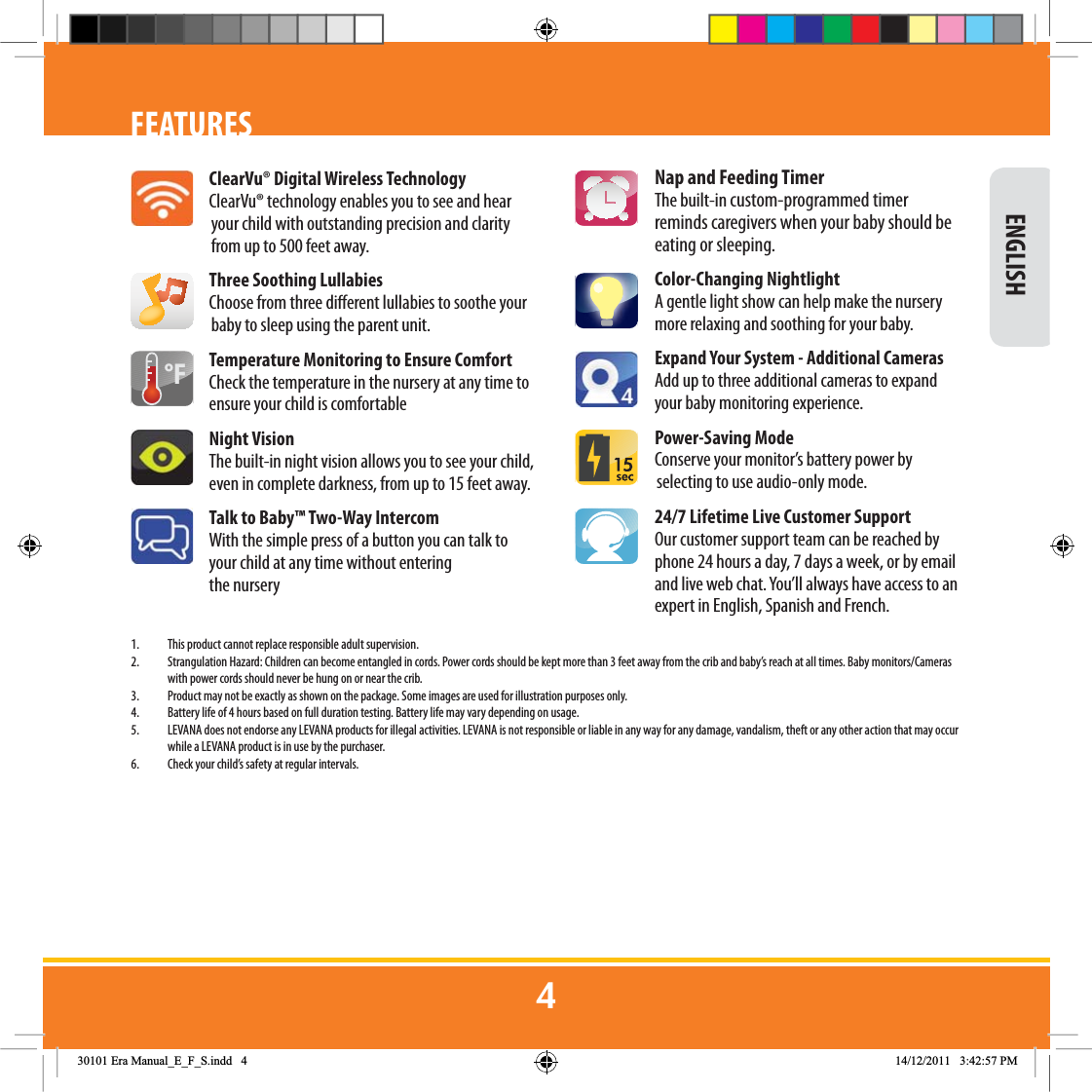  ENGLISHFEATURESClearVu® Digital Wireless TechnologyClearVu® technology enables you to see and hear your child with outstanding precision and clarity from up to 500 feet away.Three Soothing LullabiesChoose from three dierent lullabies to soothe your baby to sleep using the parent unit.Temperature Monitoring to Ensure ComfortCheck the temperature in the nursery at any time to ensure your child is comfortableNight VisionThe built-in night vision allows you to see your child, even in complete darkness, from up to 15 feet away.Talk to Baby™ Two-Way IntercomWith the simple press of a button you can talk to your child at any time without entering the nurseryNap and Feeding TimerThe built-in custom-programmed timer reminds caregivers when your baby should be eating or sleeping.  Color-Changing NightlightA gentle light show can help make the nursery more relaxing and soothing for your baby.Expand Your System - Additional CamerasAdd up to three additional cameras to expand your baby monitoring experience. Power-Saving ModeConserve your monitor’s battery power by selecting to use audio-only mode.24/7 Lifetime Live Customer SupportOur customer support team can be reached by phone 24 hours a day, 7 days a week, or by email and live web chat. You’ll always have access to an expert in English, Spanish and French.1.  This product cannot replace responsible adult supervision.2.  Strangulation Hazard: Children can become entangled in cords. Power cords should be kept more than 3 feet away from the crib and baby’s reach at all times. Baby monitors/Cameras with power cords should never be hung on or near the crib.3.  Product may not be exactly as shown on the package. Some images are used for illustration purposes only. 4.  Battery life of 4 hours based on full duration testing. Battery life may vary depending on usage.5.  LEVANA does not endorse any LEVANA products for illegal activities. LEVANA is not responsible or liable in any way for any damage, vandalism, theft or any other action that may occur while a LEVANA product is in use by the purchaser. 6.  Check your child’s safety at regular intervals.)(UD0DQXDOB(B)B6LQGG 30