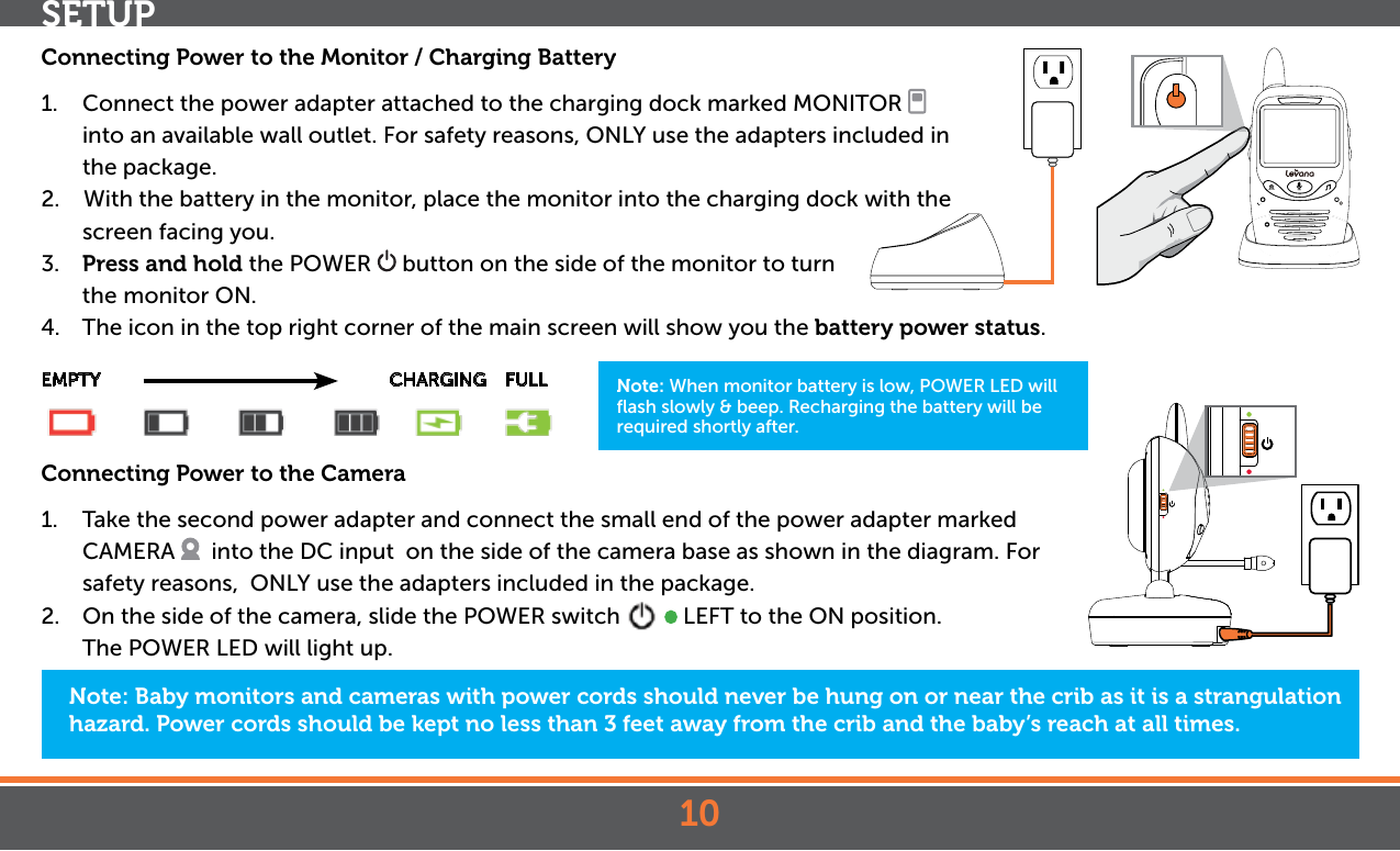 10SETUPNote: Baby monitors and cameras with power cords should never be hung on or near the crib as it is a strangulation hazard. Power cords should be kept no less than 3 feet away from the crib and the baby’s reach at all times.Connecting Power to the Monitor / Charging Battery1.  Connect the power adapter attached to the charging dock marked MONITOR   into an available wall outlet. For safety reasons, ONLY use the adapters included in the package.2.    With the battery in the monitor, place the monitor into the charging dock with the screen facing you.3.  Press and hold the POWER   button on the side of the monitor to turn the  monitor ON.4.  The icon in the top right corner of the main screen will show you the battery power status.EMPTY                      CHARGING    FULLConnecting Power to the Camera1.  Take the second power adapter and connect the small end of the power adapter marked CAMERA    into the DC input  on the side of the camera base as shown in the diagram. For safety reasons,  ONLY use the adapters included in the package.  2.  On the side of the camera, slide the POWER switch     LEFT to the ON position. The POWER LED will light up.Note: When monitor battery is low, POWER LED will ﬂash slowly &amp; beep. Recharging the battery will be required shortly after.