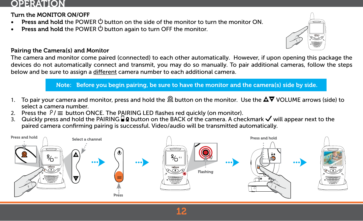 12Turn the MONITOR ON/OFF•  Press and hold the POWER   button on the side of the monitor to turn the monitor ON.•  Press and hold the POWER   button again to turn OFF the monitor.Pairing the Camera(s) and MonitorThe camera and monitor come paired (connected) to each other automatically.  However, if upon opening this package the devices do not automatically connect and transmit, you may do so manually. To pair additional cameras, follow the steps below and be sure to assign a dierent camera number to each additional camera.1.  To pair your camera and monitor, press and hold the   button on the monitor.  Use the   VOLUME arrows (side) to select a camera number.2.  Press the  /    button ONCE. The PAIRING LED ﬂashes red quickly (on monitor).3.  Quickly press and hold the PAIRING   button on the BACK of the camera. A checkmark   will appear next to the paired camera conﬁrming pairing is successful. Video/audio will be transmitted automatically. OPERATIONNote:   Before you begin pairing, be sure to have the monitor and the camera(s) side by side. PressPress and holdFlashing Press and hold Select a channel