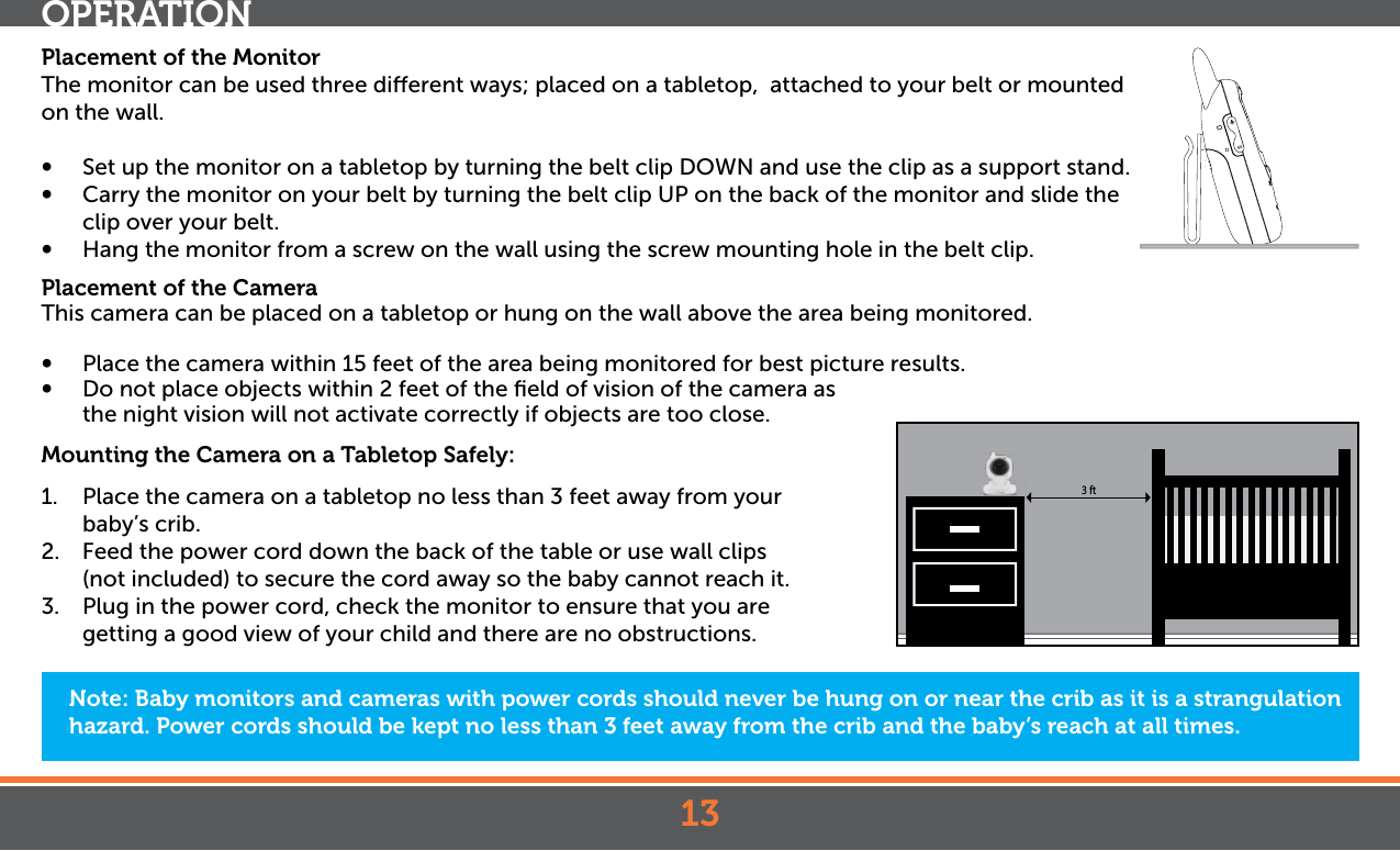 13Placement of the MonitorThe monitor can be used three dierent ways; placed on a tabletop,  attached to your belt or mounted on the wall. •  Set up the monitor on a tabletop by turning the belt clip DOWN and use the clip as a support stand.•  Carry the monitor on your belt by turning the belt clip UP on the back of the monitor and slide the clip over your belt.•  Hang the monitor from a screw on the wall using the screw mounting hole in the belt clip.Placement of the CameraThis camera can be placed on a tabletop or hung on the wall above the area being monitored. •   Place the camera within 15 feet of the area being monitored for best picture results. •   Do not place objects within 2 feet of the ﬁeld of vision of the camera as  the night vision will not activate correctly if objects are too close.Mounting the Camera on a Tabletop Safely:1.  Place the camera on a tabletop no less than 3 feet away from your baby’s crib.2.  Feed the power cord down the back of the table or use wall clips (not included) to secure the cord away so the baby cannot reach it.3.  Plug in the power cord, check the monitor to ensure that you are getting a good view of your child and there are no obstructions.Note: Baby monitors and cameras with power cords should never be hung on or near the crib as it is a strangulation hazard. Power cords should be kept no less than 3 feet away from the crib and the baby’s reach at all times.OPERATION3 ft