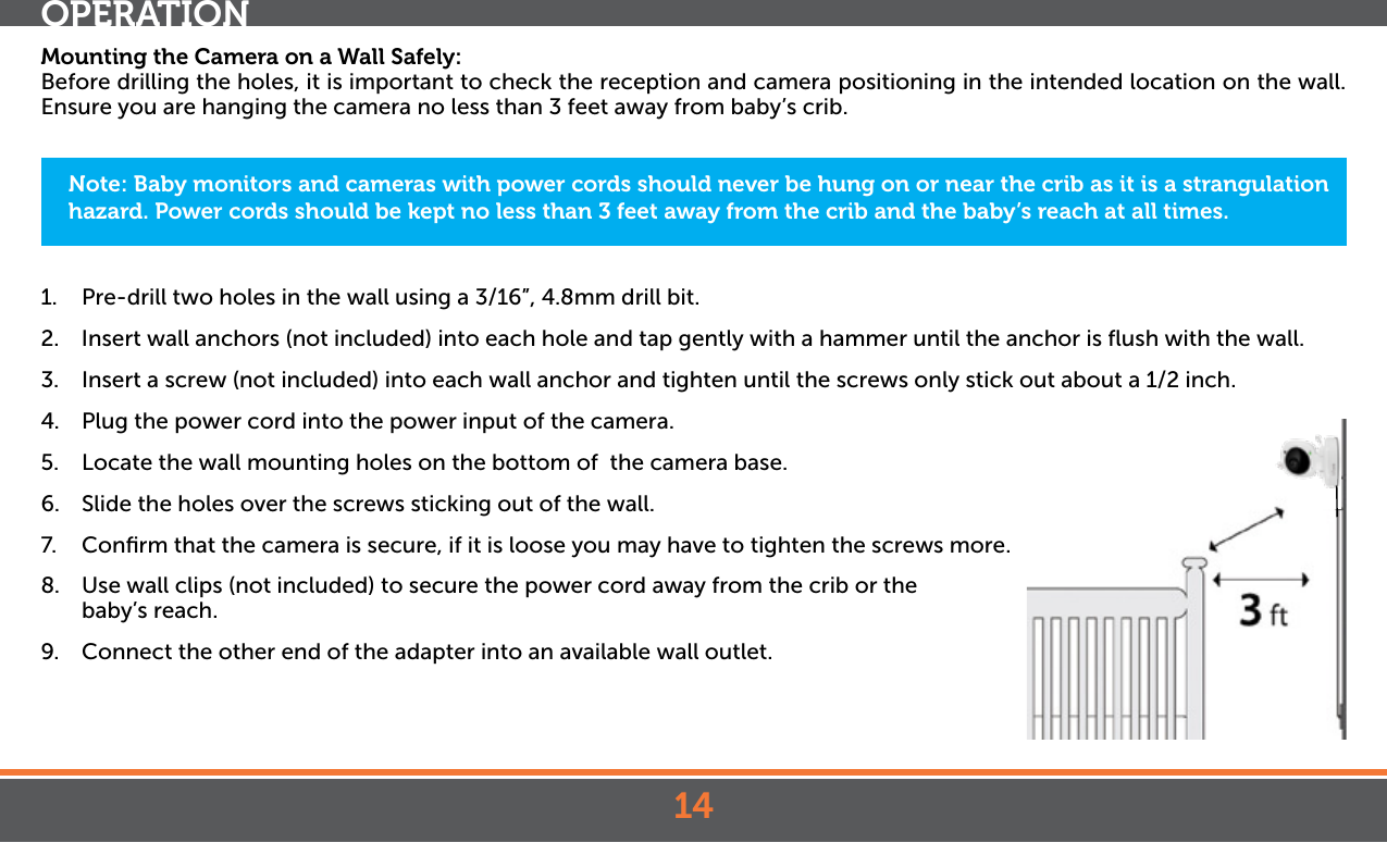 14OPERATIONMounting the Camera on a Wall Safely:Before drilling the holes, it is important to check the reception and camera positioning in the intended location on the wall. Ensure you are hanging the camera no less than 3 feet away from baby’s crib.1.  Pre-drill two holes in the wall using a 3/16”, 4.8mm drill bit.2.  Insert wall anchors (not included) into each hole and tap gently with a hammer until the anchor is ﬂush with the wall.3.  Insert a screw (not included) into each wall anchor and tighten until the screws only stick out about a 1/2 inch.4.  Plug the power cord into the power input of the camera.5.  Locate the wall mounting holes on the bottom of  the camera base.6.  Slide the holes over the screws sticking out of the wall.7.  Conﬁrm that the camera is secure, if it is loose you may have to tighten the screws more.8.  Use wall clips (not included) to secure the power cord away from the crib or the baby’s reach. 9.  Connect the other end of the adapter into an available wall outlet.Note: Baby monitors and cameras with power cords should never be hung on or near the crib as it is a strangulation hazard. Power cords should be kept no less than 3 feet away from the crib and the baby’s reach at all times.