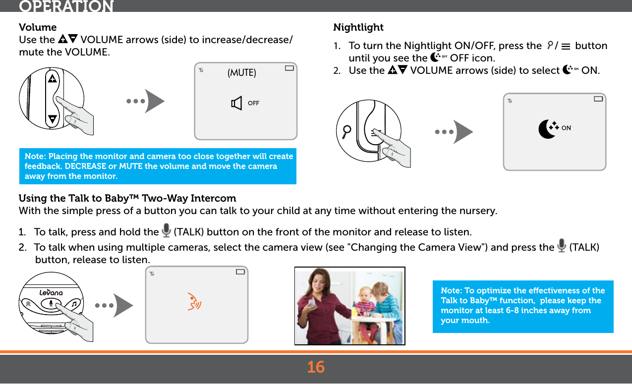 16Using the Talk to Baby™ Two-Way Intercom With the simple press of a button you can talk to your child at any time without entering the nursery. 1.  To talk, press and hold the   (TALK) button on the front of the monitor and release to listen.2.  To talk when using multiple cameras, select the camera view (see &quot;Changing the Camera View&quot;) and press the   (TALK) button, release to listen.OPERATIONNote: To optimize the eectiveness of the Talk to Baby™ function,  please keep the monitor at least 6-8 inches away from your mouth.Nightlight1.  To turn the Nightlight ON/OFF, press the  /    button until you see the   OFF icon.2.  Use the   VOLUME arrows (side) to select   ON. Note: Placing the monitor and camera too close together will create feedback. DECREASE or MUTE the volume and move the camera away from the monitor.(MUTE)VolumeUse the   VOLUME arrows (side) to increase/decrease/mute the VOLUME. 