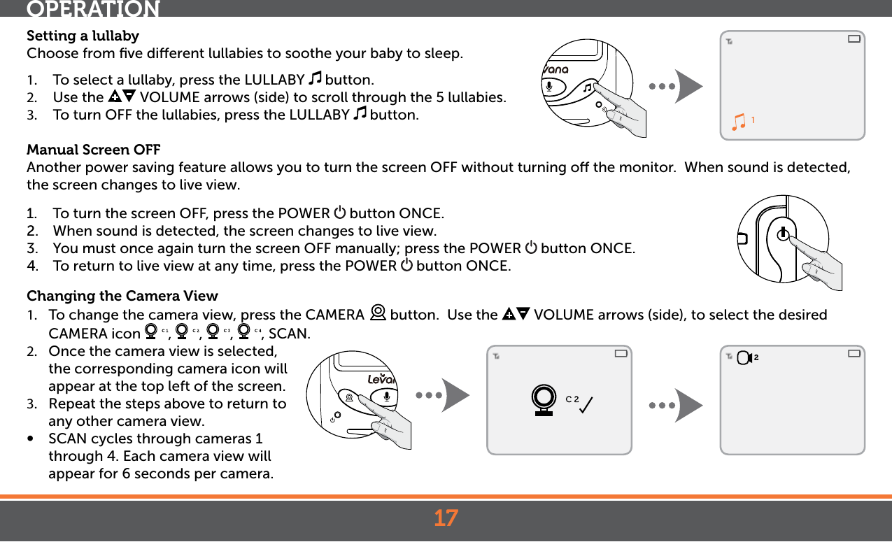 172Setting a lullabyChoose from ﬁve dierent lullabies to soothe your baby to sleep. 1.  To select a lullaby, press the LULLABY   button. 2.  Use the   VOLUME arrows (side) to scroll through the 5 lullabies.3.  To turn OFF the lullabies, press the LULLABY   button. Manual Screen OFFAnother power saving feature allows you to turn the screen OFF without turning o the monitor.  When sound is detected, the screen changes to live view.  1.  To turn the screen OFF, press the POWER   button ONCE.2.  When sound is detected, the screen changes to live view. 3.  You must once again turn the screen OFF manually; press the POWER   button ONCE.4.  To return to live view at any time, press the POWER   button ONCE.Changing the Camera View1.  To change the camera view, press the CAMERA   button.  Use the   VOLUME arrows (side), to select the desired  CAMERA icon  ,  ,  ,  , SCAN. 2.  Once the camera view is selected, the corresponding camera icon will appear at the top left of the screen.3.  Repeat the steps above to return to any other camera view.•  SCAN cycles through cameras 1 through 4. Each camera view will appear for 6 seconds per camera.OPERATION1