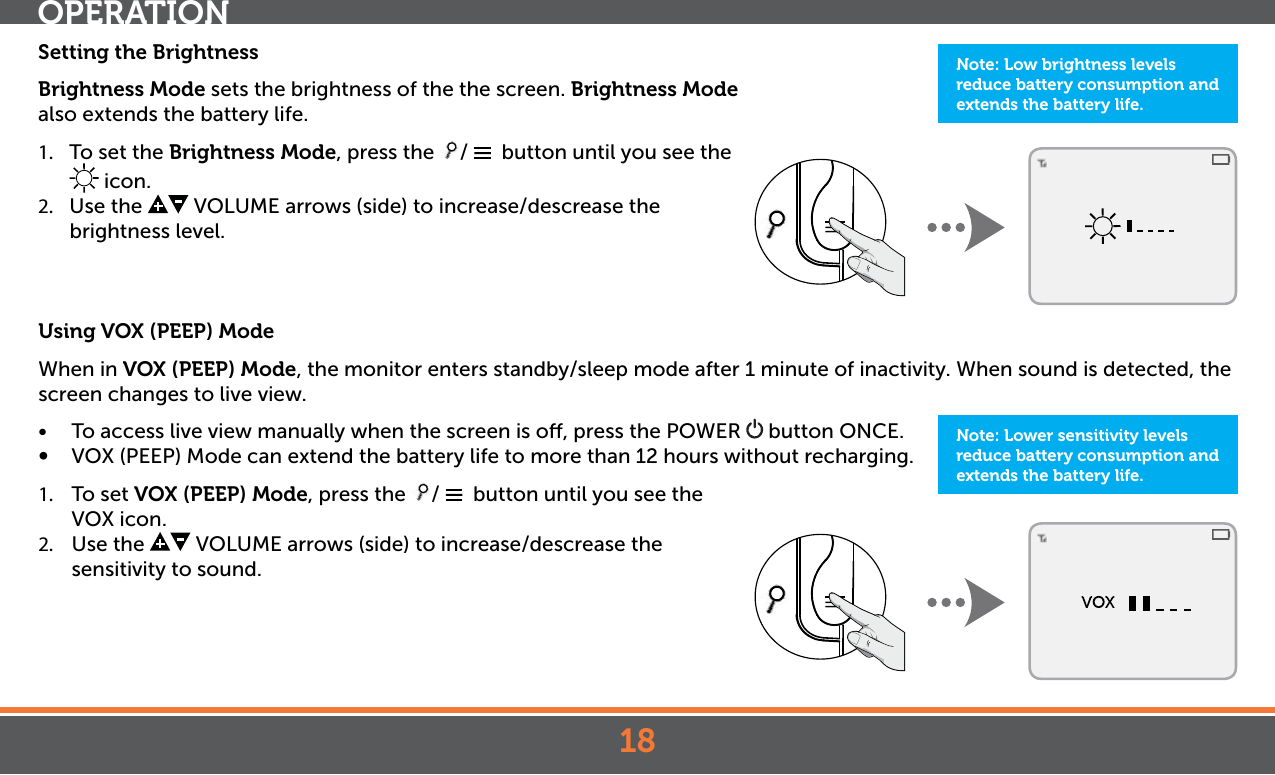 18Setting the BrightnessBrightness Mode sets the brightness of the the screen. Brightness Mode also extends the battery life. 1.  To set the Brightness Mode, press the  /    button until you see the  icon.2.  Use the   VOLUME arrows (side) to increase/descrease the brightness level. Using VOX (PEEP) ModeWhen in VOX (PEEP) Mode, the monitor enters standby/sleep mode after 1 minute of inactivity. When sound is detected, the screen changes to live view. •  To access live view manually when the screen is o, press the POWER   button ONCE.•  VOX (PEEP) Mode can extend the battery life to more than 12 hours without recharging. 1.  To set VOX (PEEP) Mode, press the  /    button until you see the VOX icon.2.  Use the   VOLUME arrows (side) to increase/descrease the sensitivity to sound.OPERATIONNote: Low brightness levels reduce battery consumption and extends the battery life.Note: Lower sensitivity levels reduce battery consumption and extends the battery life.