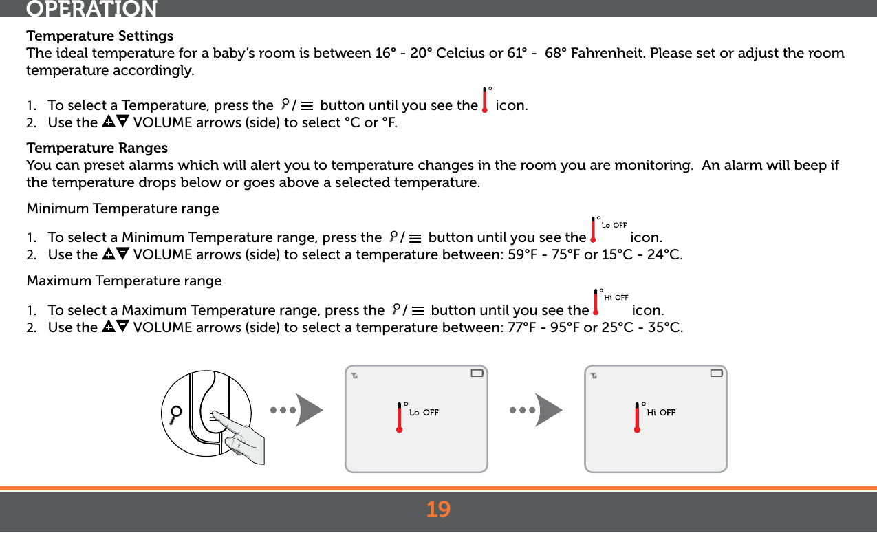 19Temperature SettingsThe ideal temperature for a baby’s room is between 16° - 20° Celcius or 61° -  68° Fahrenheit. Please set or adjust the room temperature accordingly.1.  To select a Temperature, press the  /    button until you see the   icon.2.  Use the   VOLUME arrows (side) to select °C or  °F.Temperature RangesYou can preset alarms which will alert you to temperature changes in the room you are monitoring.  An alarm will beep if the temperature drops below or goes above a selected temperature.Minimum Temperature range1.  To select a Minimum Temperature range, press the  /    button until you see the   icon.2.  Use the   VOLUME arrows (side) to select a temperature between: 59°F - 75°F or 15°C - 24°C.Maximum Temperature range1.  To select a Maximum Temperature range, press the  /    button until you see the   icon.2.  Use the   VOLUME arrows (side) to select a temperature between: 77°F - 95°F or 25°C - 35°C.OPERATION