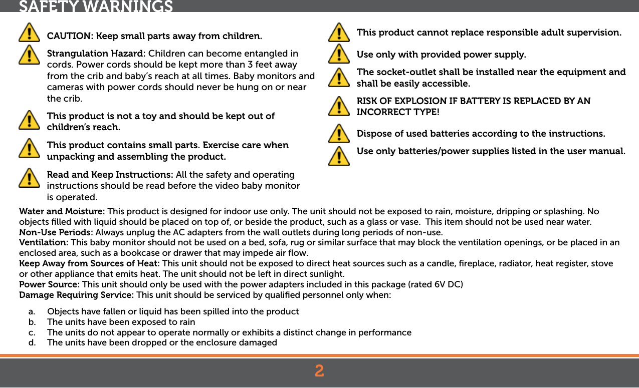 2SAFETY WARNINGS CAUTION: Keep small parts away from children.  Strangulation Hazard: Children can become entangled in cords. Power cords should be kept more than 3 feet away from the crib and baby’s reach at all times. Baby monitors and cameras with power cords should never be hung on or near the crib. This product is not a toy and should be kept out of children’s reach.  This product contains small parts. Exercise care when unpacking and assembling the product.   Read and Keep Instructions: All the safety and operating instructions should be read before the video baby monitor  is operated. This product cannot replace responsible adult supervision.  Use only with provided power supply.  The socket-outlet shall be installed near the equipment and shall be easily accessible.  RISK OF EXPLOSION IF BATTERY IS REPLACED BY AN INCORRECT TYPE!  Dispose of used batteries according to the instructions.  Use only batteries/power supplies listed in the user manual.Water and Moisture: This product is designed for indoor use only. The unit should not be exposed to rain, moisture, dripping or splashing. No objects ﬁlled with liquid should be placed on top of, or beside the product, such as a glass or vase.  This item should not be used near water.Non-Use Periods: Always unplug the AC adapters from the wall outlets during long periods of non-use.Ventilation: This baby monitor should not be used on a bed, sofa, rug or similar surface that may block the ventilation openings, or be placed in an enclosed area, such as a bookcase or drawer that may impede air ﬂow.Keep Away from Sources of Heat: This unit should not be exposed to direct heat sources such as a candle, ﬁreplace, radiator, heat register, stove or other appliance that emits heat. The unit should not be left in direct sunlight.Power Source: This unit should only be used with the power adapters included in this package (rated 6V DC)Damage Requiring Service: This unit should be serviced by qualiﬁed personnel only when:a.  Objects have fallen or liquid has been spilled into the productb.  The units have been exposed to rainc.  The units do not appear to operate normally or exhibits a distinct change in performanced.  The units have been dropped or the enclosure damaged