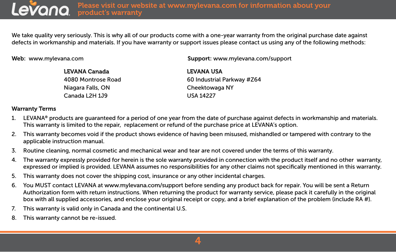 We take quality very seriously. This is why all of our products come with a one-year warranty from the original purchase date against defects in workmanship and materials. If you have warranty or support issues please contact us using any of the following methods:Web:  www.mylevana.com                                  Support: www.mylevana.com/support                        LEVANA Canada                                              LEVANA USA              4080 Montrose Road                                       60 Industrial Parkway #Z64                     Niagara Falls, ON                                  Cheektowaga NY               Canada L2H 1J9                                  USA 14227Warranty Terms1.  LEVANA® products are guaranteed for a period of one year from the date of purchase against defects in workmanship and materials. This warranty is limited to the repair,  replacement or refund of the purchase price at LEVANA’s option. 2.  This warranty becomes void if the product shows evidence of having been misused, mishandled or tampered with contrary to the applicable instruction manual. 3.  Routine cleaning, normal cosmetic and mechanical wear and tear are not covered under the terms of this warranty. 4.  The warranty expressly provided for herein is the sole warranty provided in connection with the product itself and no other  warranty,  expressed or implied is provided. LEVANA assumes no responsibilities for any other claims not speciﬁcally mentioned in this warranty. 5.  This warranty does not cover the shipping cost, insurance or any other incidental charges. 6.  You MUST contact LEVANA at www.mylevana.com/support before sending any product back for repair. You will be sent a Return Authorization form with return instructions. When returning the product for warranty service, please pack it carefully in the original box with all supplied accessories, and enclose your original receipt or copy, and a brief explanation of the problem (include RA #). 7.  This warranty is valid only in Canada and the continental U.S.8.  This warranty cannot be re-issued.Please visit our website at www.mylevana.com for information about your product’s warranty4