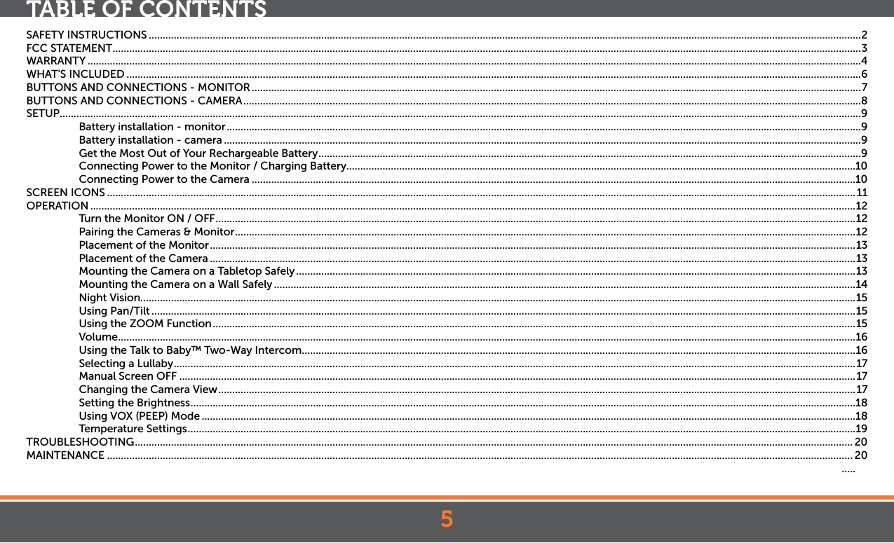 5TABLE OF CONTENTSSAFETY INSTRUCTIONS ................................................................................................................................................................................................................................................................2FCC STATEMENT .............................................................................................................................................................................................................................................................................3WARRANTY ......................................................................................................................................................................................................................................................................................4WHAT’S INCLUDED ........................................................................................................................................................................................................................................................................6BUTTONS AND CONNECTIONS - MONITOR ...........................................................................................................................................................................................................................7BUTTONS AND CONNECTIONS - CAMERA ..............................................................................................................................................................................................................................8SETUP ................................................................................................................................................................................................................................................................................................9Battery installation - monitor ....................................................................................................................................................................................................................................9Battery installation - camera .....................................................................................................................................................................................................................................9Get the Most Out of Your Rechargeable Battery ...................................................................................................................................................................................................9Connecting Power to the Monitor / Charging Battery.......................................................................................................................................................................................10Connecting Power to the Camera .........................................................................................................................................................................................................................10SCREEN ICONS .............................................................................................................................................................................................................................................................................11OPERATION ...................................................................................................................................................................................................................................................................................12Turn the Monitor ON / OFF ...................................................................................................................................................................................................................................... 12Pairing the Cameras &amp; Monitor ............................................................................................................................................................................................................................... 12Placement of the Monitor ........................................................................................................................................................................................................................................13Placement of the Camera ........................................................................................................................................................................................................................................13Mounting the Camera on a Tabletop Safely .........................................................................................................................................................................................................13Mounting the Camera on a Wall Safely .................................................................................................................................................................................................................14Night Vision.................................................................................................................................................................................................................................................................15Using Pan/Tilt .............................................................................................................................................................................................................................................................15Using the ZOOM Function .......................................................................................................................................................................................................................................15Volume .........................................................................................................................................................................................................................................................................16Using the Talk to Baby™ Two-Way Intercom .......................................................................................................................................................................................................16Selecting a Lullaby .....................................................................................................................................................................................................................................................17Manual Screen OFF ...................................................................................................................................................................................................................................................17Changing the Camera View ..................................................................................................................................................................................................................................... 17Setting the Brightness ...............................................................................................................................................................................................................................................18Using VOX (PEEP) Mode ...........................................................................................................................................................................................................................................18Temperature Settings ................................................................................................................................................................................................................................................19TROUBLESHOOTING .................................................................................................................................................................................................................................................................. 20MAINTENANCE ............................................................................................................................................................................................................................................................................ 20  .....