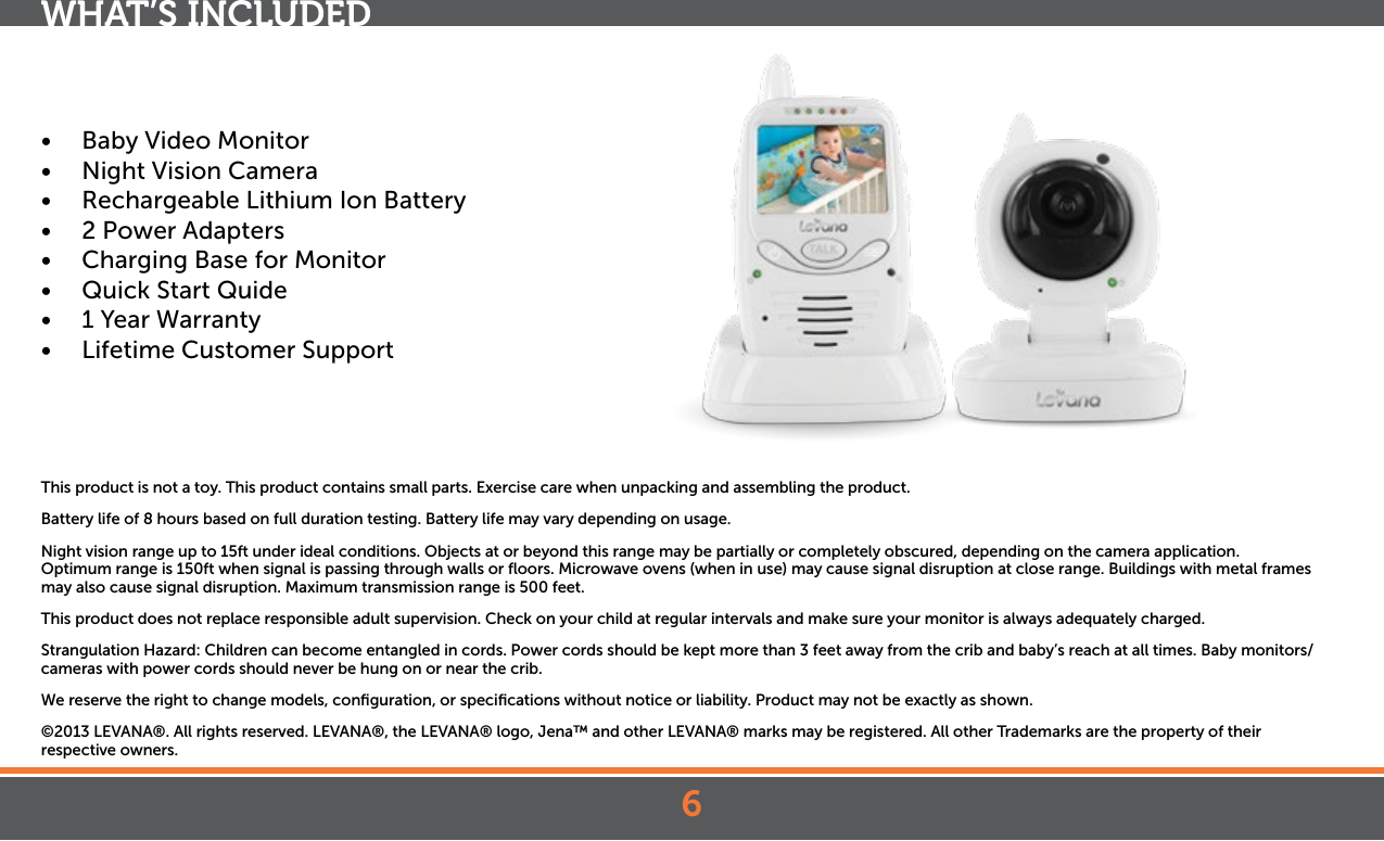 6•  Baby Video Monitor•  Night Vision Camera•  Rechargeable Lithium Ion Battery•  2 Power Adapters•  Charging Base for Monitor•  Quick Start Quide•  1 Year Warranty•  Lifetime Customer SupportThis product is not a toy. This product contains small parts. Exercise care when unpacking and assembling the product.Battery life of 8 hours based on full duration testing. Battery life may vary depending on usage.Night vision range up to 15ft under ideal conditions. Objects at or beyond this range may be partially or completely obscured, depending on the camera application.Optimum range is 150ft when signal is passing through walls or ﬂoors. Microwave ovens (when in use) may cause signal disruption at close range. Buildings with metal frames may also cause signal disruption. Maximum transmission range is 500 feet.This product does not replace responsible adult supervision. Check on your child at regular intervals and make sure your monitor is always adequately charged.Strangulation Hazard: Children can become entangled in cords. Power cords should be kept more than 3 feet away from the crib and baby’s reach at all times. Baby monitors/cameras with power cords should never be hung on or near the crib.We reserve the right to change models, conﬁguration, or speciﬁcations without notice or liability. Product may not be exactly as shown.©2013 LEVANA®. All rights reserved. LEVANA®, the LEVANA® logo, Jena™ and other LEVANA® marks may be registered. All other Trademarks are the property of their  respective owners.WHAT’S INCLUDED