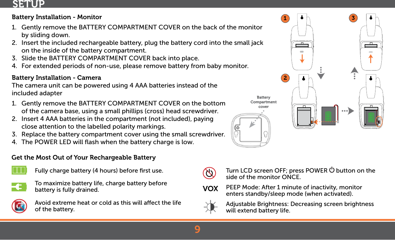 9SETUPBattery Installation - Monitor1.  Gently remove the BATTERY COMPARTMENT COVER on the back of the monitor by sliding down. 2.  Insert the included rechargeable battery, plug the battery cord into the small jack on the inside of the battery compartment.3.  Slide the BATTERY COMPARTMENT COVER back into place.4.  For extended periods of non-use, please remove battery from baby monitor.Battery Installation - CameraThe camera unit can be powered using 4 AAA batteries instead of the   included adapter1.  Gently remove the BATTERY COMPARTMENT COVER on the bottom of the camera base, using a small phillips (cross) head screwdriver. 2.  Insert 4 AAA batteries in the compartment (not included), paying close attention to the labelled polarity markings.3.  Replace the battery compartment cover using the small screwdriver.4. The POWER LED will ﬂash when the battery charge is low.Get the Most Out of Your Rechargeable Battery Fully charge battery (4 hours) before ﬁrst use. To maximize battery life, charge battery before          battery is fully drained. Avoid extreme heat or cold as this will aect the life        of the battery. Turn LCD screen OFF; press POWER   button on the        side of the monitor ONCE.VOX  PEEP Mode: After 1 minute of inactivity, monitor         enters standby/sleep mode (when activated).  Adjustable Brightness: Decreasing screen brightness    will extend battery life.123Battery Compartment cover