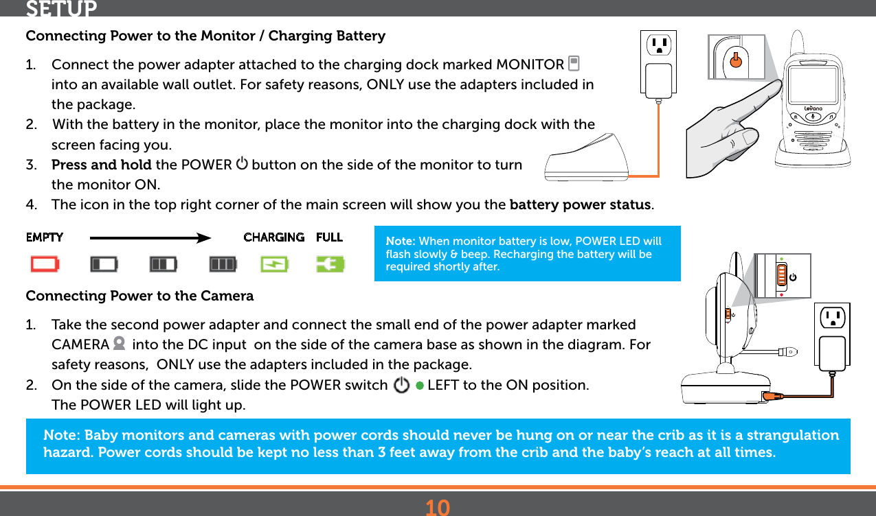 10SETUPNote: Baby monitors and cameras with power cords should never be hung on or near the crib as it is a strangulation hazard. Power cords should be kept no less than 3 feet away from the crib and the baby’s reach at all times.Connecting Power to the Monitor / Charging Battery1.  Connect the power adapter attached to the charging dock marked MONITOR   into an available wall outlet. For safety reasons, ONLY use the adapters included in the package.2.    With the battery in the monitor, place the monitor into the charging dock with the screen facing you.3.  Press and hold the POWER   button on the side of the monitor to turn the  monitor ON.4.  The icon in the top right corner of the main screen will show you the battery power status.EMPTY                      CHARGING    FULLConnecting Power to the Camera1.  Take the second power adapter and connect the small end of the power adapter marked CAMERA    into the DC input  on the side of the camera base as shown in the diagram. For safety reasons,  ONLY use the adapters included in the package.  2.  On the side of the camera, slide the POWER switch     LEFT to the ON position. The POWER LED will light up.Note: When monitor battery is low, POWER LED will ﬂash slowly &amp; beep. Recharging the battery will be required shortly after.