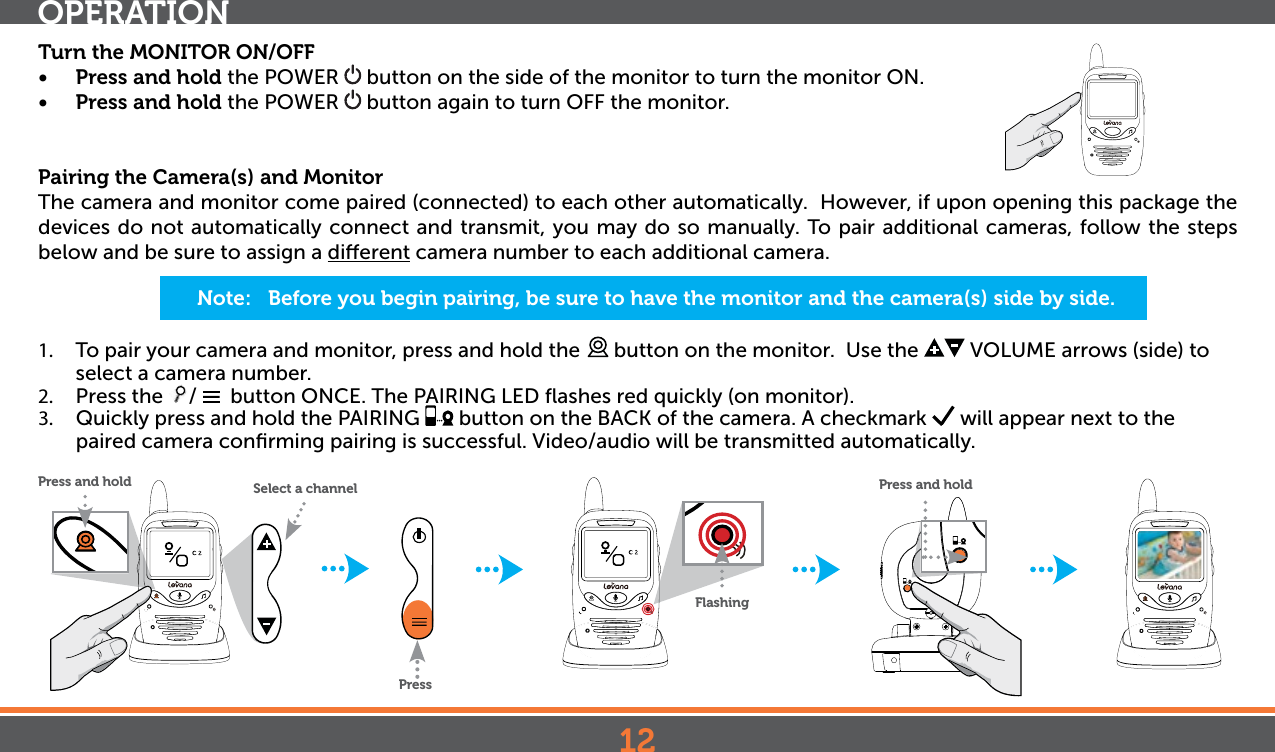 12Turn the MONITOR ON/OFF•  Press and hold the POWER   button on the side of the monitor to turn the monitor ON.•  Press and hold the POWER   button again to turn OFF the monitor.Pairing the Camera(s) and MonitorThe camera and monitor come paired (connected) to each other automatically.  However, if upon opening this package the devices do not automatically connect and transmit, you may do so manually. To pair additional cameras, follow the steps below and be sure to assign a dierent camera number to each additional camera.1.  To pair your camera and monitor, press and hold the   button on the monitor.  Use the   VOLUME arrows (side) to select a camera number.2.  Press the  /    button ONCE. The PAIRING LED ﬂashes red quickly (on monitor).3.  Quickly press and hold the PAIRING   button on the BACK of the camera. A checkmark   will appear next to the paired camera conﬁrming pairing is successful. Video/audio will be transmitted automatically. OPERATIONNote:   Before you begin pairing, be sure to have the monitor and the camera(s) side by side. PressPress and holdFlashing Press and hold Select a channel