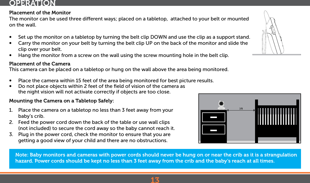 13Placement of the MonitorThe monitor can be used three dierent ways; placed on a tabletop,  attached to your belt or mounted on the wall. •  Set up the monitor on a tabletop by turning the belt clip DOWN and use the clip as a support stand.•  Carry the monitor on your belt by turning the belt clip UP on the back of the monitor and slide the clip over your belt.•  Hang the monitor from a screw on the wall using the screw mounting hole in the belt clip.Placement of the CameraThis camera can be placed on a tabletop or hung on the wall above the area being monitored. •   Place the camera within 15 feet of the area being monitored for best picture results. •   Do not place objects within 2 feet of the ﬁeld of vision of the camera as  the night vision will not activate correctly if objects are too close.Mounting the Camera on a Tabletop Safely:1.  Place the camera on a tabletop no less than 3 feet away from your baby’s crib.2.  Feed the power cord down the back of the table or use wall clips (not included) to secure the cord away so the baby cannot reach it.3.  Plug in the power cord, check the monitor to ensure that you are getting a good view of your child and there are no obstructions.Note: Baby monitors and cameras with power cords should never be hung on or near the crib as it is a strangulation hazard. Power cords should be kept no less than 3 feet away from the crib and the baby’s reach at all times.OPERATION3 ft