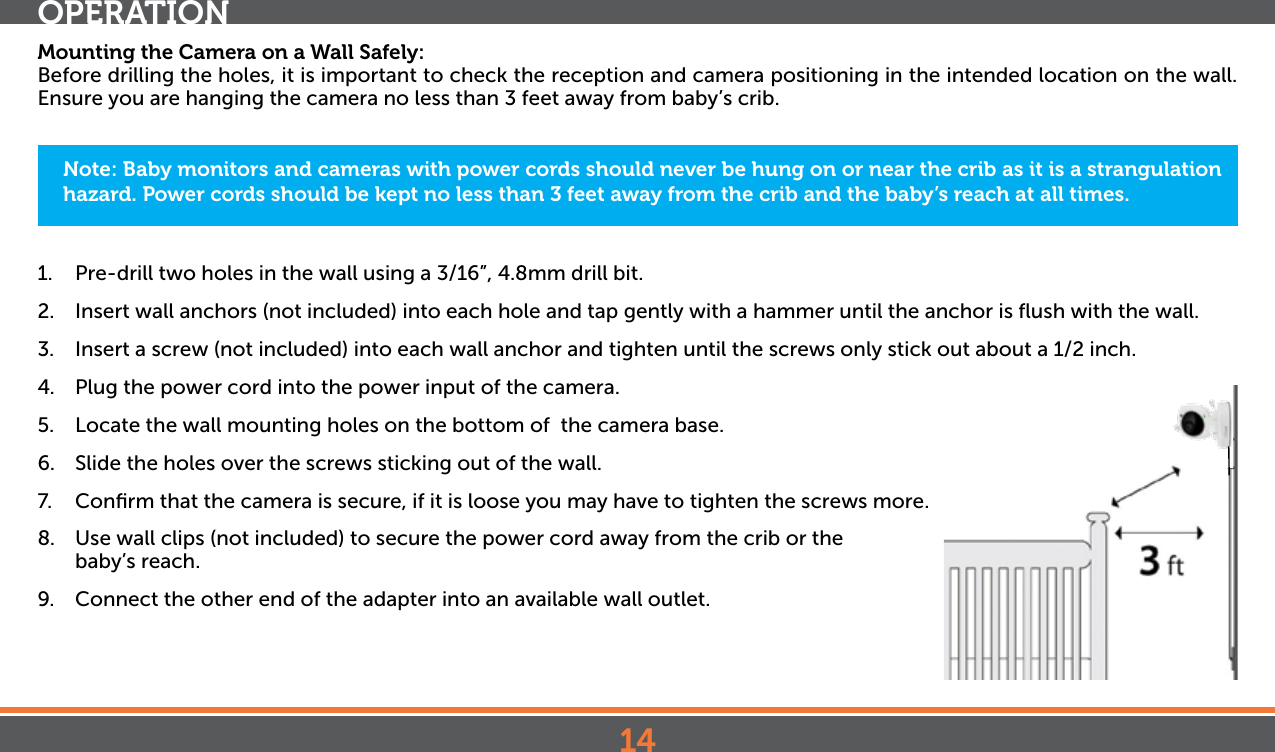 14OPERATIONMounting the Camera on a Wall Safely:Before drilling the holes, it is important to check the reception and camera positioning in the intended location on the wall. Ensure you are hanging the camera no less than 3 feet away from baby’s crib.1.  Pre-drill two holes in the wall using a 3/16”, 4.8mm drill bit.2.  Insert wall anchors (not included) into each hole and tap gently with a hammer until the anchor is ﬂush with the wall.3.  Insert a screw (not included) into each wall anchor and tighten until the screws only stick out about a 1/2 inch.4.  Plug the power cord into the power input of the camera.5.  Locate the wall mounting holes on the bottom of  the camera base.6.  Slide the holes over the screws sticking out of the wall.7.  Conﬁrm that the camera is secure, if it is loose you may have to tighten the screws more.8.  Use wall clips (not included) to secure the power cord away from the crib or the baby’s reach. 9.  Connect the other end of the adapter into an available wall outlet.Note: Baby monitors and cameras with power cords should never be hung on or near the crib as it is a strangulation hazard. Power cords should be kept no less than 3 feet away from the crib and the baby’s reach at all times.