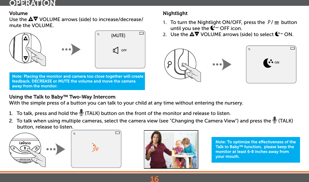 16Using the Talk to Baby™ Two-Way Intercom With the simple press of a button you can talk to your child at any time without entering the nursery. 1.  To talk, press and hold the   (TALK) button on the front of the monitor and release to listen.2.  To talk when using multiple cameras, select the camera view (see &quot;Changing the Camera View&quot;) and press the   (TALK) button, release to listen.OPERATIONNote: To optimize the eectiveness of the Talk to Baby™ function,  please keep the monitor at least 6-8 inches away from your mouth.Nightlight1.  To turn the Nightlight ON/OFF, press the  /    button until you see the   OFF icon.2.  Use the   VOLUME arrows (side) to select   ON. Note: Placing the monitor and camera too close together will create feedback. DECREASE or MUTE the volume and move the camera away from the monitor.(MUTE)VolumeUse the   VOLUME arrows (side) to increase/decrease/mute the VOLUME. 