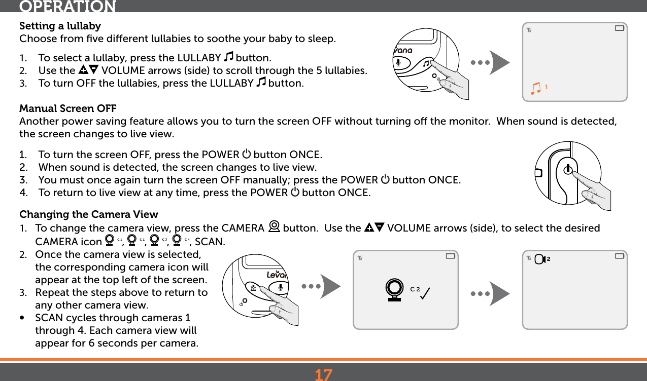 172Setting a lullabyChoose from ﬁve dierent lullabies to soothe your baby to sleep. 1.  To select a lullaby, press the LULLABY   button. 2.  Use the   VOLUME arrows (side) to scroll through the 5 lullabies.3.  To turn OFF the lullabies, press the LULLABY   button. Manual Screen OFFAnother power saving feature allows you to turn the screen OFF without turning o the monitor.  When sound is detected, the screen changes to live view.  1.  To turn the screen OFF, press the POWER   button ONCE.2.  When sound is detected, the screen changes to live view. 3.  You must once again turn the screen OFF manually; press the POWER   button ONCE.4.  To return to live view at any time, press the POWER   button ONCE.Changing the Camera View1.  To change the camera view, press the CAMERA   button.  Use the   VOLUME arrows (side), to select the desired  CAMERA icon  ,  ,  ,  , SCAN. 2.  Once the camera view is selected, the corresponding camera icon will appear at the top left of the screen.3.  Repeat the steps above to return to any other camera view.•  SCAN cycles through cameras 1 through 4. Each camera view will appear for 6 seconds per camera.OPERATION1