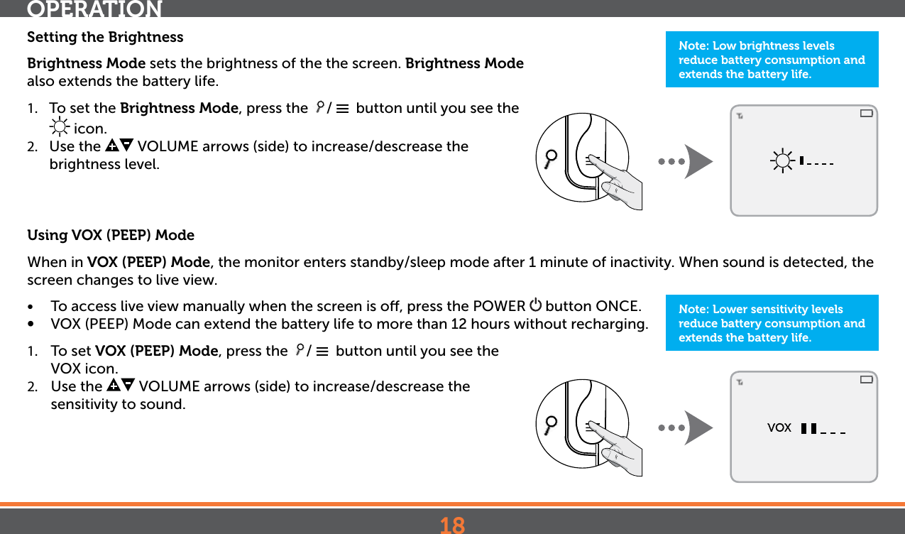 18Setting the BrightnessBrightness Mode sets the brightness of the the screen. Brightness Mode also extends the battery life. 1.  To set the Brightness Mode, press the  /    button until you see the  icon.2.  Use the   VOLUME arrows (side) to increase/descrease the brightness level. Using VOX (PEEP) ModeWhen in VOX (PEEP) Mode, the monitor enters standby/sleep mode after 1 minute of inactivity. When sound is detected, the screen changes to live view. •  To access live view manually when the screen is o, press the POWER   button ONCE.•  VOX (PEEP) Mode can extend the battery life to more than 12 hours without recharging. 1.  To set VOX (PEEP) Mode, press the  /    button until you see the VOX icon.2.  Use the   VOLUME arrows (side) to increase/descrease the sensitivity to sound.OPERATIONNote: Low brightness levels reduce battery consumption and extends the battery life.Note: Lower sensitivity levels reduce battery consumption and extends the battery life.