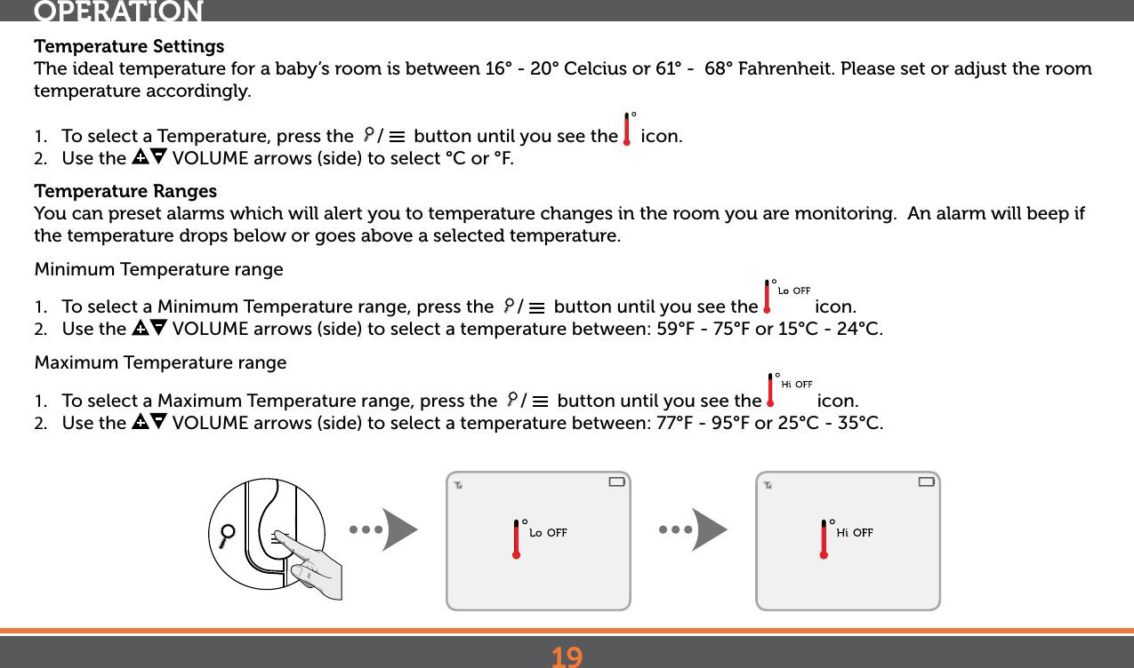 19Temperature SettingsThe ideal temperature for a baby’s room is between 16° - 20° Celcius or 61° -  68° Fahrenheit. Please set or adjust the room temperature accordingly.1.  To select a Temperature, press the  /    button until you see the   icon.2.  Use the   VOLUME arrows (side) to select °C or  °F.Temperature RangesYou can preset alarms which will alert you to temperature changes in the room you are monitoring.  An alarm will beep if the temperature drops below or goes above a selected temperature.Minimum Temperature range1.  To select a Minimum Temperature range, press the  /    button until you see the   icon.2.  Use the   VOLUME arrows (side) to select a temperature between: 59°F - 75°F or 15°C - 24°C.Maximum Temperature range1.  To select a Maximum Temperature range, press the  /    button until you see the   icon.2.  Use the   VOLUME arrows (side) to select a temperature between: 77°F - 95°F or 25°C - 35°C.OPERATION