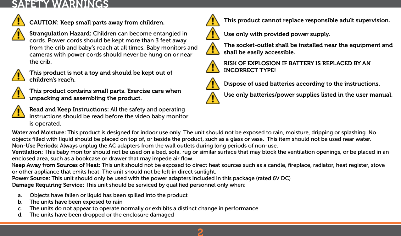 2SAFETY WARNINGS CAUTION: Keep small parts away from children.  Strangulation Hazard: Children can become entangled in cords. Power cords should be kept more than 3 feet away from the crib and baby’s reach at all times. Baby monitors and cameras with power cords should never be hung on or near the crib. This product is not a toy and should be kept out of children’s reach.  This product contains small parts. Exercise care when unpacking and assembling the product.   Read and Keep Instructions: All the safety and operating instructions should be read before the video baby monitor  is operated. This product cannot replace responsible adult supervision.  Use only with provided power supply.  The socket-outlet shall be installed near the equipment and shall be easily accessible.  RISK OF EXPLOSION IF BATTERY IS REPLACED BY AN INCORRECT TYPE!  Dispose of used batteries according to the instructions.  Use only batteries/power supplies listed in the user manual.Water and Moisture: This product is designed for indoor use only. The unit should not be exposed to rain, moisture, dripping or splashing. No objects ﬁlled with liquid should be placed on top of, or beside the product, such as a glass or vase.  This item should not be used near water.Non-Use Periods: Always unplug the AC adapters from the wall outlets during long periods of non-use.Ventilation: This baby monitor should not be used on a bed, sofa, rug or similar surface that may block the ventilation openings, or be placed in an enclosed area, such as a bookcase or drawer that may impede air ﬂow.Keep Away from Sources of Heat: This unit should not be exposed to direct heat sources such as a candle, ﬁreplace, radiator, heat register, stove or other appliance that emits heat. The unit should not be left in direct sunlight.Power Source: This unit should only be used with the power adapters included in this package (rated 6V DC)Damage Requiring Service: This unit should be serviced by qualiﬁed personnel only when:a.  Objects have fallen or liquid has been spilled into the productb.  The units have been exposed to rainc.  The units do not appear to operate normally or exhibits a distinct change in performanced.  The units have been dropped or the enclosure damaged