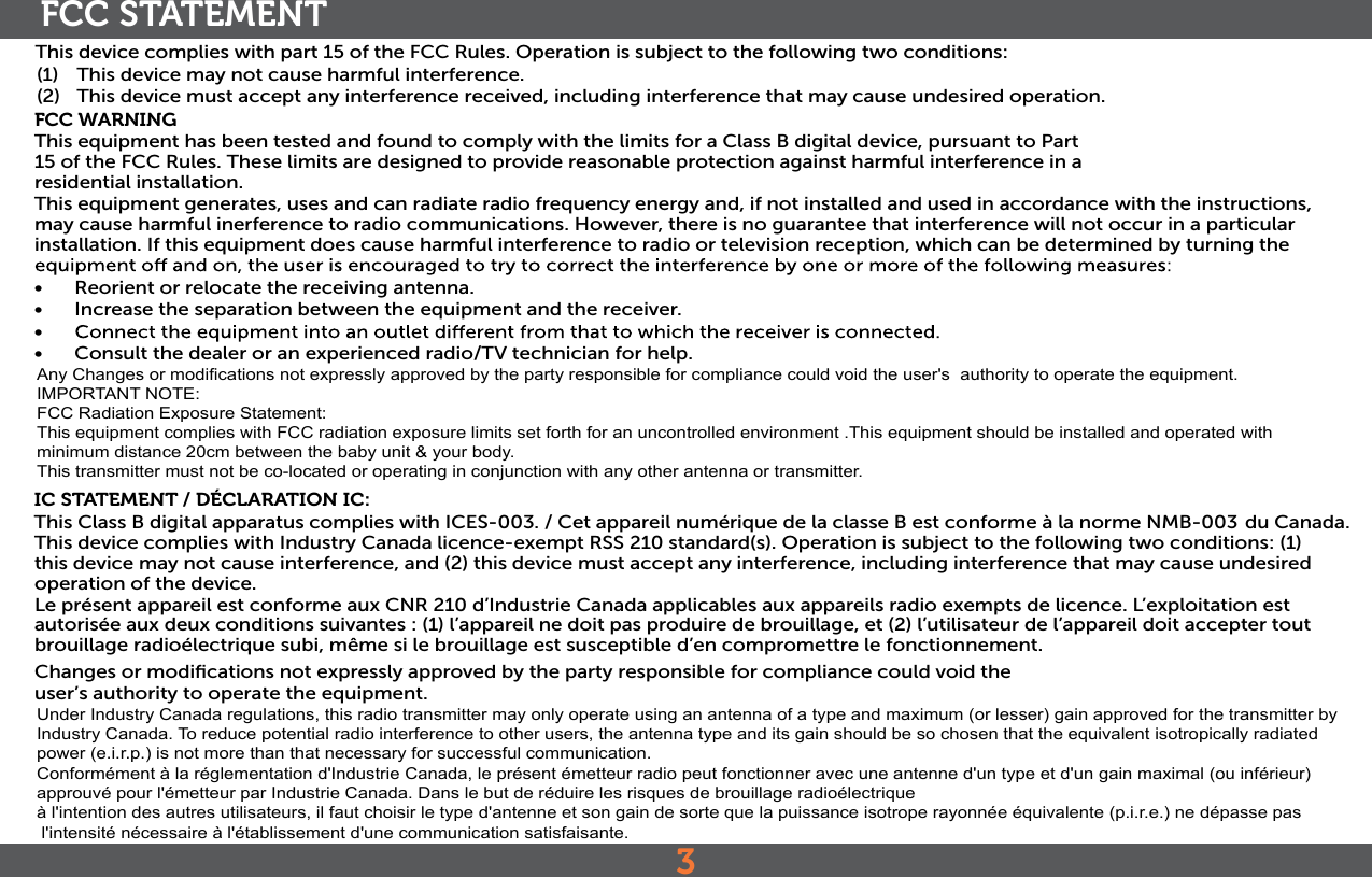3FCC STATEMENTThis device complies with part 15 of the FCC Rules. Operation is subject to the following two conditions:(1)   This device may not cause harmful interference.(2)   This device must accept any interference received, including interference that may cause undesired operation.FCC WARNINGThis equipment has been tested and found to comply with the limits for a Class B digital device, pursuant to Part 15 of the FCC Rules. These limits are designed to provide reasonable protection against harmful interference in a residential installation. This equipment generates, uses and can radiate radio frequency energy and, if not installed and used in accordance with the instructions, may cause harmful inerference to radio communications. However, there is no guarantee that interference will not occur in a particular installation. If this equipment does cause harmful interference to radio or television reception, which can be determined by turning the •  Reorient or relocate the receiving antenna.•  Increase the separation between the equipment and the receiver.• •  Consult the dealer or an experienced radio/TV technician for help.IC STATEMENT / DÉCLARATION IC:This Class B digital apparatus complies with ICES-003. / Cet appareil numérique de la classe B est conforme à la norme NMB-003  du Canada. This device complies with Industry Canada licence-exempt RSS 210 standard(s). Operation is subject to the following two conditions: (1) this device may not cause interference, and (2) this device must accept any interference, including interference that may cause undesired operation of the device.Le présent appareil est conforme aux CNR 210 d’Industrie Canada applicables aux appareils radio exempts de licence. L’exploitation est autorisée aux deux conditions suivantes : (1) l’appareil ne doit pas produire de brouillage, et (2) l’utilisateur de l’appareil doit accepter tout brouillage radioélectrique subi, même si le brouillage est susceptible d’en compromettre le fonctionnement.Changes or modiﬁcations not expressly approved by the party responsible for compliance could void theuser’s authority to operate the equipment.Any Changes or modifications not expressly approved by the party responsible for compliance could void the user&apos;s  authority to operate the equipment.IMPORTANT NOTE:  FCC Radiation Exposure Statement:  This equipment complies with FCC radiation exposure limits set forth for an uncontrolled environment .This equipment should be installed and operated with minimum distance 20cm between the baby unit &amp; your body.  This transmitter must not be co-located or operating in conjunction with any other antenna or transmitter.Under Industry Canada regulations, this radio transmitter may only operate using an antenna of a type and maximum (or lesser) gain approved for the transmitter by Industry Canada. To reduce potential radio interference to other users, the antenna type and its gain should be so chosen that the equivalent isotropically radiated power (e.i.r.p.) is not more than that necessary for successful communication.Conformément à la réglementation d&apos;Industrie Canada, le présent émetteur radio peut fonctionner avec une antenne d&apos;un type et d&apos;un gain maximal (ou inférieur) approuvé pour l&apos;émetteur par Industrie Canada. Dans le but de réduire les risques de brouillage radioélectriqueà l&apos;intention des autres utilisateurs, il faut choisir le type d&apos;antenne et son gain de sorte que la puissance isotrope rayonnée équivalente (p.i.r.e.) ne dépasse pas l&apos;intensité nécessaire à l&apos;établissement d&apos;une communication satisfaisante.