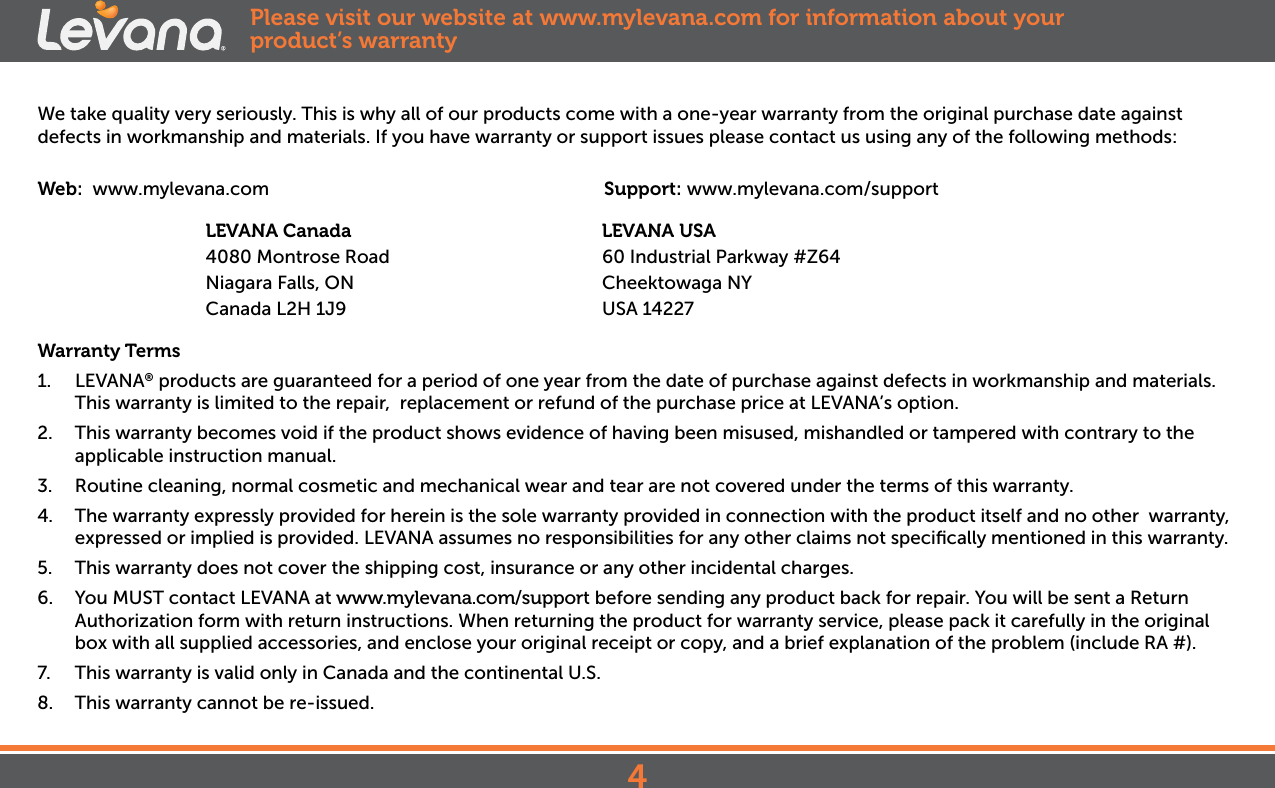 We take quality very seriously. This is why all of our products come with a one-year warranty from the original purchase date against defects in workmanship and materials. If you have warranty or support issues please contact us using any of the following methods:Web:  www.mylevana.com                                  Support: www.mylevana.com/support                        LEVANA Canada                                              LEVANA USA              4080 Montrose Road                                       60 Industrial Parkway #Z64                     Niagara Falls, ON                                  Cheektowaga NY               Canada L2H 1J9                                  USA 14227Warranty Terms1.  LEVANA® products are guaranteed for a period of one year from the date of purchase against defects in workmanship and materials. This warranty is limited to the repair,  replacement or refund of the purchase price at LEVANA’s option. 2.  This warranty becomes void if the product shows evidence of having been misused, mishandled or tampered with contrary to the applicable instruction manual. 3.  Routine cleaning, normal cosmetic and mechanical wear and tear are not covered under the terms of this warranty. 4.  The warranty expressly provided for herein is the sole warranty provided in connection with the product itself and no other  warranty,  expressed or implied is provided. LEVANA assumes no responsibilities for any other claims not speciﬁcally mentioned in this warranty. 5.  This warranty does not cover the shipping cost, insurance or any other incidental charges. 6.  You MUST contact LEVANA at www.mylevana.com/support before sending any product back for repair. You will be sent a Return Authorization form with return instructions. When returning the product for warranty service, please pack it carefully in the original box with all supplied accessories, and enclose your original receipt or copy, and a brief explanation of the problem (include RA #). 7.  This warranty is valid only in Canada and the continental U.S.8.  This warranty cannot be re-issued.Please visit our website at www.mylevana.com for information about your product’s warranty4