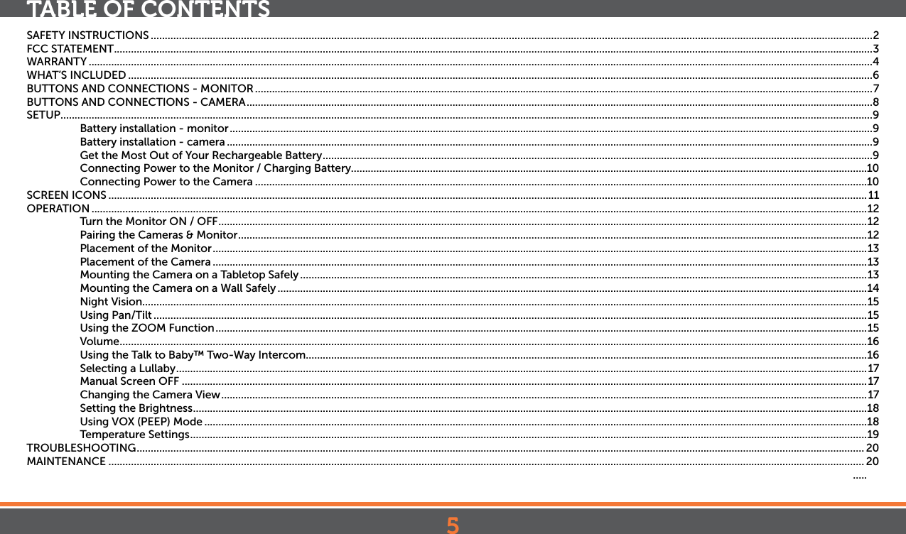 5TABLE OF CONTENTSSAFETY INSTRUCTIONS ................................................................................................................................................................................................................................................................2FCC STATEMENT .............................................................................................................................................................................................................................................................................3WARRANTY ......................................................................................................................................................................................................................................................................................4WHAT’S INCLUDED ........................................................................................................................................................................................................................................................................6BUTTONS AND CONNECTIONS - MONITOR ...........................................................................................................................................................................................................................7BUTTONS AND CONNECTIONS - CAMERA ..............................................................................................................................................................................................................................8SETUP ................................................................................................................................................................................................................................................................................................9Battery installation - monitor ....................................................................................................................................................................................................................................9Battery installation - camera .....................................................................................................................................................................................................................................9Get the Most Out of Your Rechargeable Battery ...................................................................................................................................................................................................9Connecting Power to the Monitor / Charging Battery.......................................................................................................................................................................................10Connecting Power to the Camera .........................................................................................................................................................................................................................10SCREEN ICONS .............................................................................................................................................................................................................................................................................11OPERATION ...................................................................................................................................................................................................................................................................................12Turn the Monitor ON / OFF ...................................................................................................................................................................................................................................... 12Pairing the Cameras &amp; Monitor ............................................................................................................................................................................................................................... 12Placement of the Monitor ........................................................................................................................................................................................................................................13Placement of the Camera ........................................................................................................................................................................................................................................13Mounting the Camera on a Tabletop Safely .........................................................................................................................................................................................................13Mounting the Camera on a Wall Safely .................................................................................................................................................................................................................14Night Vision.................................................................................................................................................................................................................................................................15Using Pan/Tilt .............................................................................................................................................................................................................................................................15Using the ZOOM Function .......................................................................................................................................................................................................................................15Volume .........................................................................................................................................................................................................................................................................16Using the Talk to Baby™ Two-Way Intercom .......................................................................................................................................................................................................16Selecting a Lullaby .....................................................................................................................................................................................................................................................17Manual Screen OFF ...................................................................................................................................................................................................................................................17Changing the Camera View ..................................................................................................................................................................................................................................... 17Setting the Brightness ...............................................................................................................................................................................................................................................18Using VOX (PEEP) Mode ...........................................................................................................................................................................................................................................18Temperature Settings ................................................................................................................................................................................................................................................19TROUBLESHOOTING .................................................................................................................................................................................................................................................................. 20MAINTENANCE ............................................................................................................................................................................................................................................................................ 20  .....