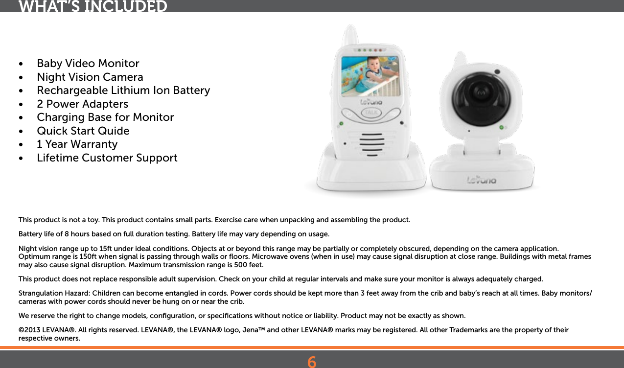 6•  Baby Video Monitor•  Night Vision Camera•  Rechargeable Lithium Ion Battery•  2 Power Adapters•  Charging Base for Monitor•  Quick Start Quide•  1 Year Warranty•  Lifetime Customer SupportThis product is not a toy. This product contains small parts. Exercise care when unpacking and assembling the product.Battery life of 8 hours based on full duration testing. Battery life may vary depending on usage.Night vision range up to 15ft under ideal conditions. Objects at or beyond this range may be partially or completely obscured, depending on the camera application.Optimum range is 150ft when signal is passing through walls or ﬂoors. Microwave ovens (when in use) may cause signal disruption at close range. Buildings with metal frames may also cause signal disruption. Maximum transmission range is 500 feet.This product does not replace responsible adult supervision. Check on your child at regular intervals and make sure your monitor is always adequately charged.Strangulation Hazard: Children can become entangled in cords. Power cords should be kept more than 3 feet away from the crib and baby’s reach at all times. Baby monitors/cameras with power cords should never be hung on or near the crib.We reserve the right to change models, conﬁguration, or speciﬁcations without notice or liability. Product may not be exactly as shown.©2013 LEVANA®. All rights reserved. LEVANA®, the LEVANA® logo, Jena™ and other LEVANA® marks may be registered. All other Trademarks are the property of their  respective owners.WHAT’S INCLUDED