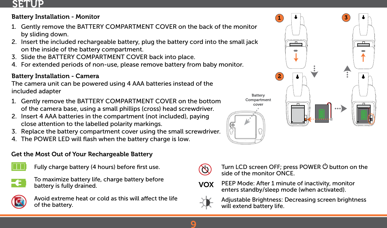 9SETUPBattery Installation - Monitor1.  Gently remove the BATTERY COMPARTMENT COVER on the back of the monitor by sliding down. 2.  Insert the included rechargeable battery, plug the battery cord into the small jack on the inside of the battery compartment.3.  Slide the BATTERY COMPARTMENT COVER back into place.4.  For extended periods of non-use, please remove battery from baby monitor.Battery Installation - CameraThe camera unit can be powered using 4 AAA batteries instead of the   included adapter1.  Gently remove the BATTERY COMPARTMENT COVER on the bottom of the camera base, using a small phillips (cross) head screwdriver. 2.  Insert 4 AAA batteries in the compartment (not included), paying close attention to the labelled polarity markings.3.  Replace the battery compartment cover using the small screwdriver.4. The POWER LED will ﬂash when the battery charge is low.Get the Most Out of Your Rechargeable Battery Fully charge battery (4 hours) before ﬁrst use. To maximize battery life, charge battery before          battery is fully drained. Avoid extreme heat or cold as this will aect the life        of the battery. Turn LCD screen OFF; press POWER   button on the        side of the monitor ONCE.VOX  PEEP Mode: After 1 minute of inactivity, monitor         enters standby/sleep mode (when activated).  Adjustable Brightness: Decreasing screen brightness    will extend battery life.123Battery Compartment cover