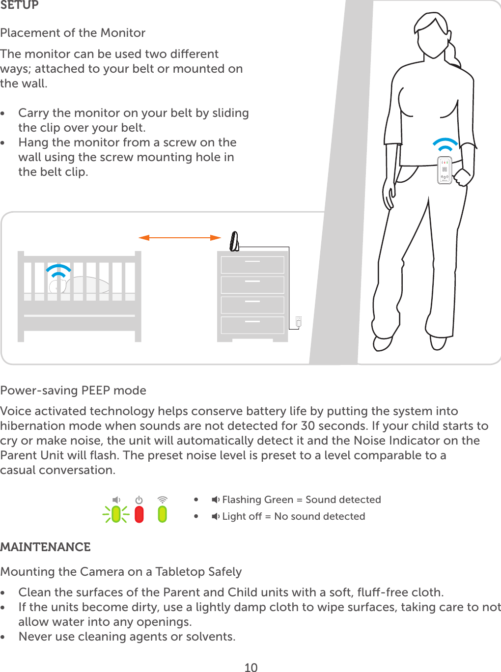 10Placement of the MonitorThe monitor can be used two dierent ways; attached to your belt or mounted on the wall. •  Carry the monitor on your belt by sliding the clip over your belt.•  Hang the monitor from a screw on the wall using the screw mounting hole in the belt clip.SETUPMAINTENANCEMounting the Camera on a Tabletop Safely•  Clean the surfaces of the Parent and Child units with a soft, ﬂu-free cloth.•  If the units become dirty, use a lightly damp cloth to wipe surfaces, taking care to not allow water into any openings.•  Never use cleaning agents or solvents.Power-saving PEEP modeVoice activated technology helps conserve battery life by putting the system intohibernation mode when sounds are not detected for 30 seconds. If your child starts to cry or make noise, the unit will automatically detect it and the Noise Indicator on the Parent Unit will ﬂash. The preset noise level is preset to a level comparable to a  casual conversation.•   Flashing Green = Sound detected•   Light o = No sound detected 