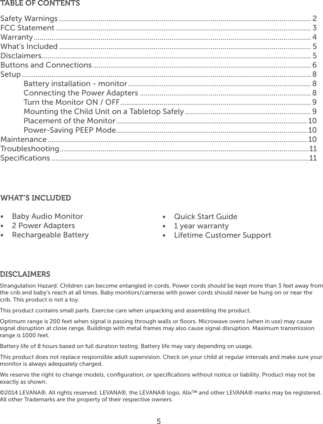 5TABLE OF CONTENTSSafety Warnings ................................................................................................................................ 2FCC Statement .................................................................................................................................. 3Warranty ............................................................................................................................................. 4What’s Included ................................................................................................................................ 5Disclaimers ......................................................................................................................................... 5Buttons and Connections ............................................................................................................... 6Setup ................................................................................................................................................... 8Battery installation - monitor ............................................................................................. 8Connecting the Power Adapters ....................................................................................... 8Turn the Monitor ON / OFF ................................................................................................. 9Mounting the Child Unit on a Tabletop Safely ................................................................ 9Placement of the Monitor ................................................................................................. 10Power-Saving PEEP Mode ................................................................................................. 10Maintenance .................................................................................................................................... 10Troubleshooting ...............................................................................................................................11Speciﬁcations ...................................................................................................................................11SPECIFICATIONS ..............................................................................................................................11WHAT’S INCLUDED•  Baby Audio Monitor•  2 Power Adapters•  Rechargeable Battery•  Quick Start Guide •  1 year warranty•  Lifetime Customer SupportDISCLAIMERSStrangulation Hazard: Children can become entangled in cords. Power cords should be kept more than 3 feet away from the crib and baby’s reach at all times. Baby monitors/cameras with power cords should never be hung on or near the crib. This product is not a toy. This product contains small parts. Exercise care when unpacking and assembling the product.Optimum range is 200 feet when signal is passing through walls or ﬂoors. Microwave ovens (when in use) may cause signal disruption  at close range. Buildings with metal frames may also cause signal disruption. Maximum transmission range is 1000 feet.Battery life of 8 hours based on full duration testing. Battery life may vary depending on usage.This product does not replace responsible adult supervision. Check on your child at regular intervals and make sure your monitor is always adequately charged.We reserve the right to change models, conﬁguration, or speciﬁcations without notice or liability. Product may not be exactly as shown.©2014 LEVANA®. All rights reserved. LEVANA®, the LEVANA® logo, Alix™ and other LEVANA® marks may be registered. All other Trademarks are the property of their respective owners. 