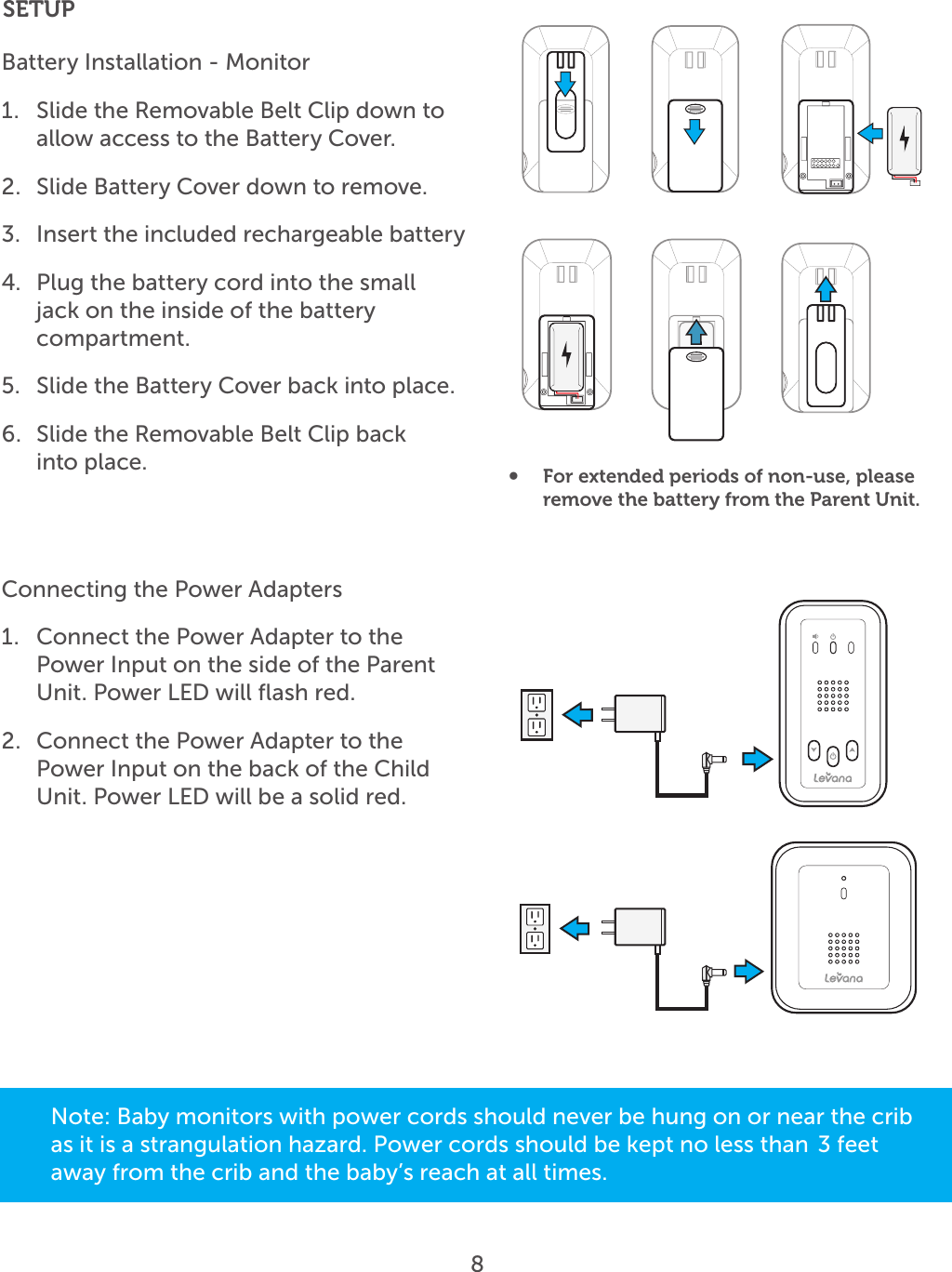 8SETUPBattery Installation - Monitor1.  Slide the Removable Belt Clip down to allow access to the Battery Cover.2.  Slide Battery Cover down to remove.3.  Insert the included rechargeable battery 4.  Plug the battery cord into the small jack on the inside of the battery compartment.5.  Slide the Battery Cover back into place. 6.  Slide the Removable Belt Clip back   into place. Connecting the Power Adapters1.  Connect the Power Adapter to the Power Input on the side of the Parent Unit. Power LED will ﬂash red.2.  Connect the Power Adapter to the Power Input on the back of the Child Unit. Power LED will be a solid red.•  For extended periods of non-use, please remove the battery from the Parent Unit.Note: Baby monitors with power cords should never be hung on or near the crib as it is a strangulation hazard. Power cords should be kept no less than  3 feet away from the crib and the baby’s reach at all times. 