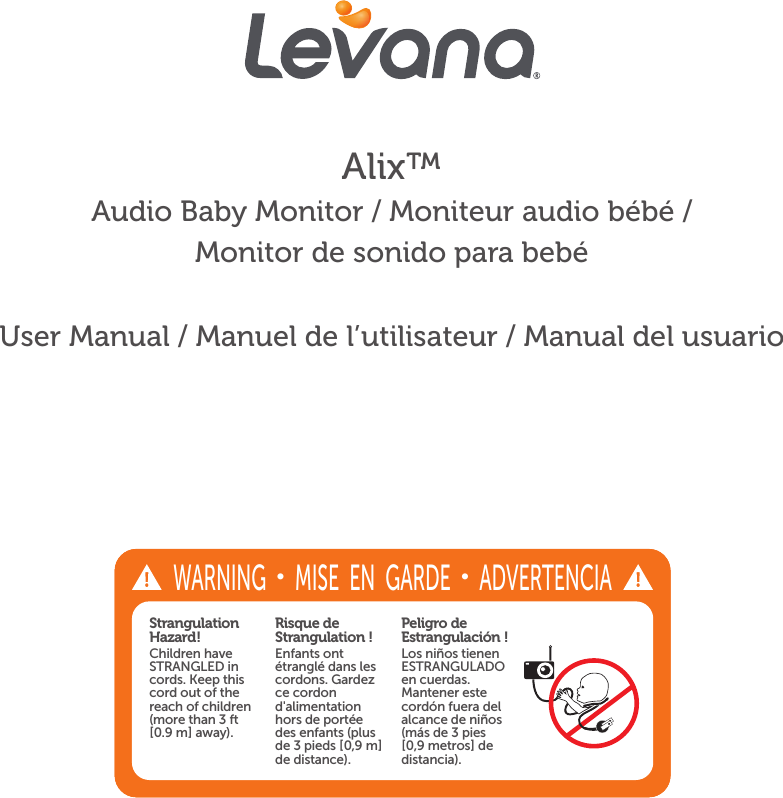 Alix™Audio Baby Monitor / Moniteur audio bébé / Monitor de sonido para bebéUser Manual / Manuel de l’utilisateur / Manual del usuarioStrangulation Hazard!Children have STRANGLED in cords. Keep this cord out of the reach of children (more than 3 ft [0.9 m] away).Risque de Strangulation !Enfants ont étranglé dans les cordons. Gardez ce cordon d&apos;alimentation hors de portée des enfants (plus de 3 pieds [0,9 m] de distance).Peligro de Estrangulación !Los niños tienen ESTRANGULADO en cuerdas. Mantener este cordón fuera del alcance de niños (más de 3 pies [0,9 metros] de distancia). WARNING • MISE  EN  GARDE • ADVERTENCIA 