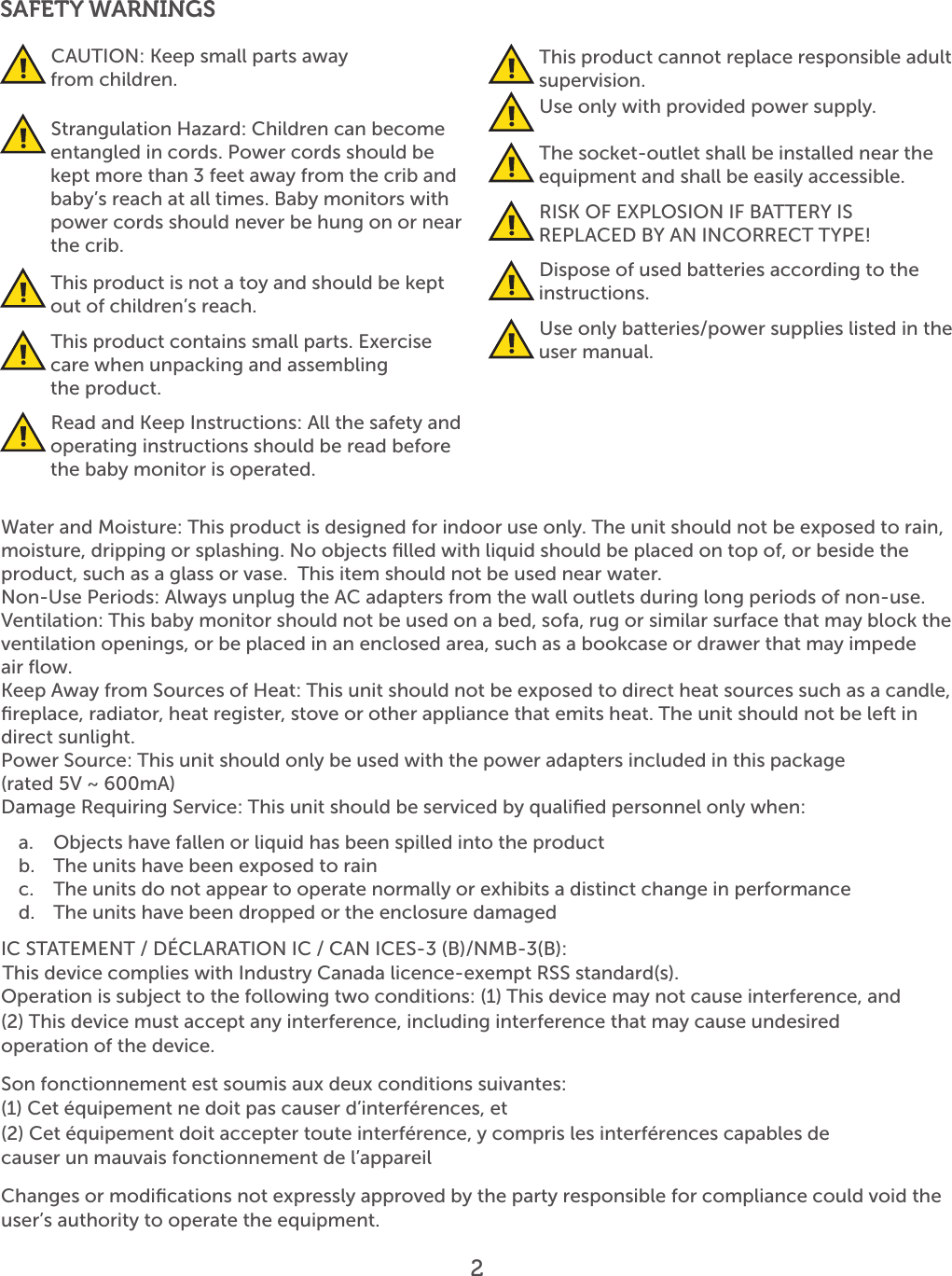 SAFETY WARNINGS CAUTION: Keep small parts away    from children.  Strangulation Hazard: Children can become entangled in cords. Power cords should be kept more than 3 feet away from the crib and baby’s reach at all times. Baby monitors with power cords should never be hung on or near the crib. This product is not a toy and should be kept out of children’s reach. This product contains small parts. Exercise care when unpacking and assembling    the product. Read and Keep Instructions: All the safety and operating instructions should be read before the baby monitor is operated. This product cannot replace responsible adult supervision. Use only with provided power supply. The socket-outlet shall be installed near the equipment and shall be easily accessible. RISK OF EXPLOSION IF BATTERY IS REPLACED BY AN INCORRECT TYPE! Dispose of used batteries according to the instructions. Use only batteries/power supplies listed in the user manual.Water and Moisture: This product is designed for indoor use only. The unit should not be exposed to rain, moisture, dripping or splashing. No objects ﬁlled with liquid should be placed on top of, or beside the product, such as a glass or vase.  This item should not be used near water.Non-Use Periods: Always unplug the AC adapters from the wall outlets during long periods of non-use.Ventilation: This baby monitor should not be used on a bed, sofa, rug or similar surface that may block the ventilation openings, or be placed in an enclosed area, such as a bookcase or drawer that may impede  air ﬂow.Keep Away from Sources of Heat: This unit should not be exposed to direct heat sources such as a candle, ﬁreplace, radiator, heat register, stove or other appliance that emits heat. The unit should not be left in direct sunlight.Power Source: This unit should only be used with the power adapters included in this package  (rated 5V ~ 600mA)Damage Requiring Service: This unit should be serviced by qualiﬁed personnel only when:a.  Objects have fallen or liquid has been spilled into the productb.  The units have been exposed to rainc.  The units do not appear to operate normally or exhibits a distinct change in performanced.  The units have been dropped or the enclosure damagedIC STATEMENT / DÉCLARATION IC / CAN ICES-3 (B)/NMB-3(B):Operation is subject to the following two conditions: (1) This device may not cause interference, and(2) This device must accept any interference, including interference that may cause undesiredoperation of the device.Son fonctionnement est soumis aux deux conditions suivantes:(1) Cet équipement ne doit pas causer d’interférences, et(2) Cet équipement doit accepter toute interférence, y compris les interférences capables decauser un mauvais fonctionnement de l’appareilChanges or modiﬁcations not expressly approved by the party responsible for compliance could void theuser’s authority to operate the equipment.2• •This device complies with Industry Canada licence-exempt RSS standard(s). 