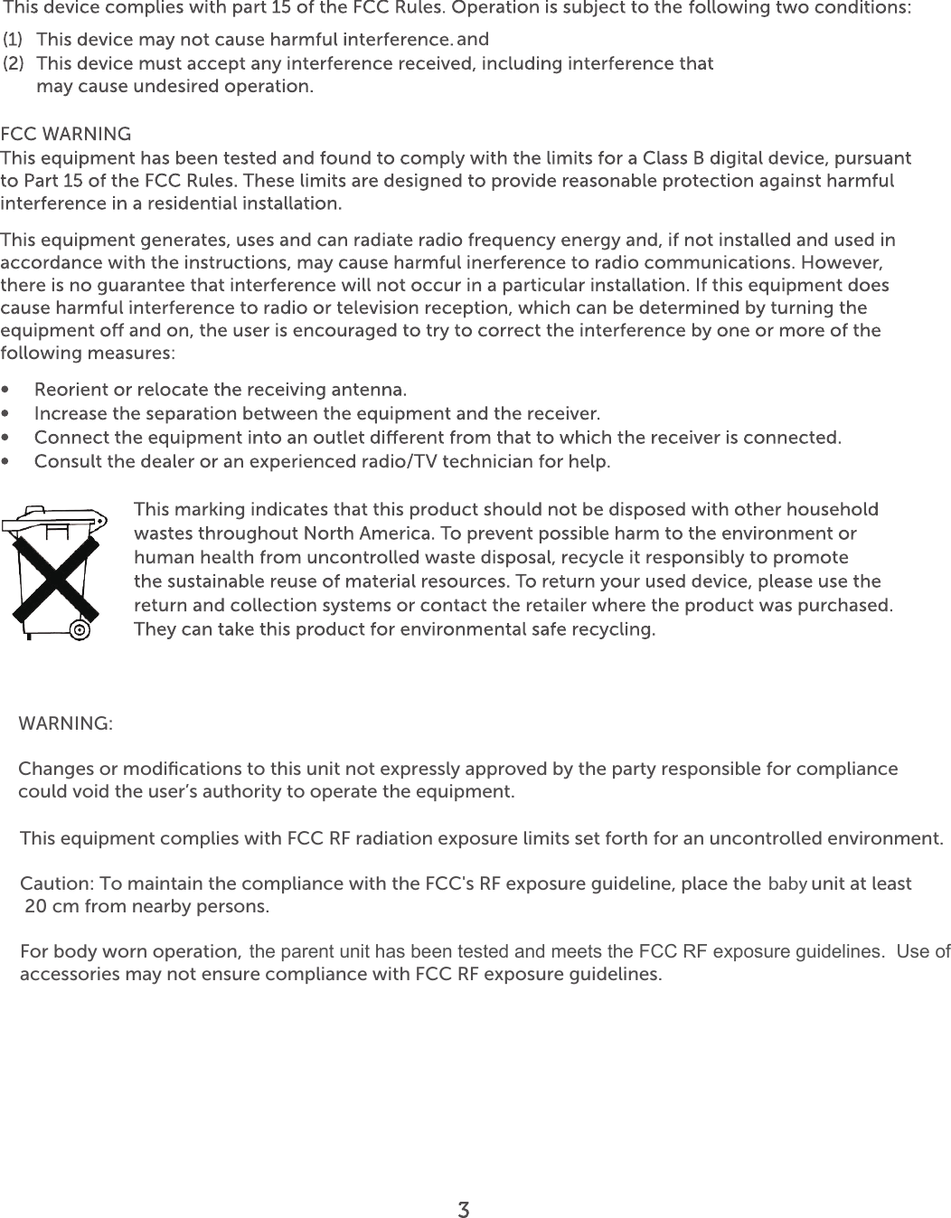 andWARNING:Changes or modiﬁcations to this unit not expressly approved by the party responsible for compliancecould void the user’s authority to operate the equipment.This equipment complies with FCC RF radiation exposure limits set forth for an uncontrolled environment.Caution: To maintain the compliance with the FCC&apos;s RF exposure guideline, place the base unit at least 20 cm from nearby persons. For body worn operation, this handset has been tested and meets the FCC RF exposure guidelines. Use of accessories may not ensure compliance with FCC RF exposure guidelines.babythe parent unit has been tested and meets the FCC RF exposure guidelines.  Use of