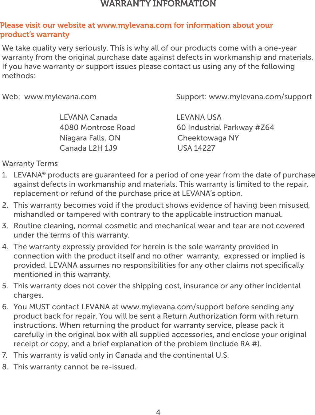 We take quality very seriously. This is why all of our products come with a one-year warranty from the original purchase date against defects in workmanship and materials. If you have warranty or support issues please contact us using any of the following methods:Web:  www.mylevana.com                          Support: www.mylevana.com/support                        LEVANA Canada                              LEVANA USA              4080 Montrose Road                     60 Industrial Parkway #Z64                     Niagara Falls, ON                           Cheektowaga NY               Canada L2H 1J9                           USA 14227Warranty Terms1.  LEVANA® products are guaranteed for a period of one year from the date of purchase against defects in workmanship and materials. This warranty is limited to the repair,  replacement or refund of the purchase price at LEVANA’s option. 2.  This warranty becomes void if the product shows evidence of having been misused, mishandled or tampered with contrary to the applicable instruction manual. 3.  Routine cleaning, normal cosmetic and mechanical wear and tear are not covered under the terms of this warranty. 4.  The warranty expressly provided for herein is the sole warranty provided in connection with the product itself and no other  warranty,  expressed or implied is provided. LEVANA assumes no responsibilities for any other claims not speciﬁcally mentioned in this warranty. 5.  This warranty does not cover the shipping cost, insurance or any other incidental charges. 6.  You MUST contact LEVANA at www.mylevana.com/support before sending any product back for repair. You will be sent a Return Authorization form with return instructions. When returning the product for warranty service, please pack it carefully in the original box with all supplied accessories, and enclose your original receipt or copy, and a brief explanation of the problem (include RA #). 7.  This warranty is valid only in Canada and the continental U.S.8.  This warranty cannot be re-issued.Please visit our website at www.mylevana.com for information about your product’s warrantyWARRANTY INFORMATION4 