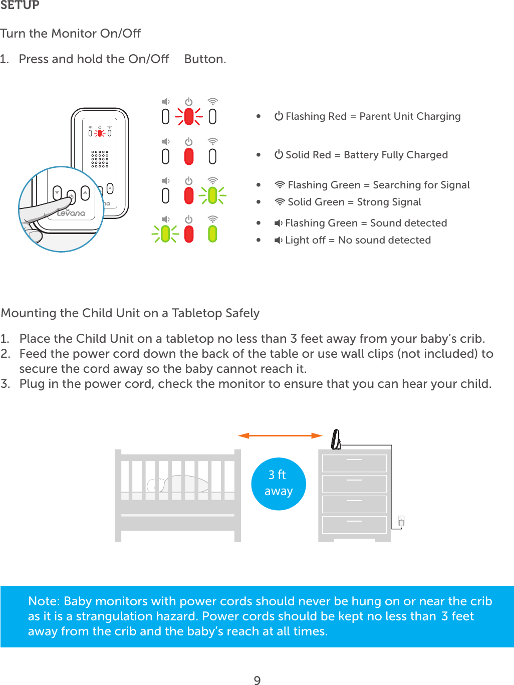 9SETUPTurn the Monitor On/O1.  Press and hold the On/O   Button.•   Flashing Red = Parent Unit Charging•   Solid Red = Battery Fully Charged•   Flashing Green = Searching for Signal•   Solid Green = Strong Signal•   Flashing Green = Sound detected•   Light o = No sound detected3 ft awayMounting the Child Unit on a Tabletop Safely1.  Place the Child Unit on a tabletop no less than 3 feet away from your baby’s crib.2.  Feed the power cord down the back of the table or use wall clips (not included) to secure the cord away so the baby cannot reach it.3.  Plug in the power cord, check the monitor to ensure that you can hear your child.Note: Baby monitors with power cords should never be hung on or near the crib as it is a strangulation hazard. Power cords should be kept no less than  3 feet away from the crib and the baby’s reach at all times. 