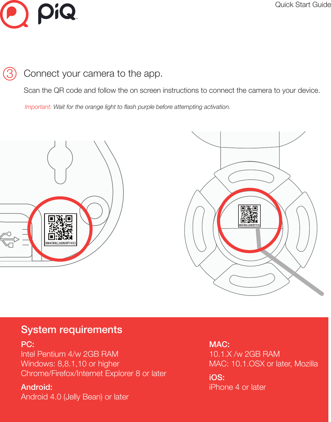 Quick Start Guide3Connect your camera to the app. Scan the QR code and follow the on screen instructions to connect the camera to your device. Important: Wait for the orange light to ash purple before attempting activation.Primary Color Palletcmyk 0:83:80:0#f0523f cmyk 78:71:56:65#21242ecmyk 2:1:1:0#f8f8f8cmyk 53:44:44:9#7d7d7dTypography StylesHelvetica Neue Regular - Used for headers (14pt)ABCDEFGHIJKLMNOPQRSTUVWXYZabcdefghijklmnopqrstuvwxyz12334567890!@#$%&amp;*()©®™Helvetica Neue Light - Used for body copy (11pt)ABCDEFGHIJKLMNOPQRSTUVWXYZabcdefghijklmnopqrstuvwxyz12334567890!@#$%&amp;*()©®™1Create an accountPlease visit https://my.piqcamera.comClick Sign up for your free piQ membership.Create your piQ account.3Plug in your camera ( Indoor )Open the App, tap the     symbol in the top left corner to access the menuand tap activate. Follow the steps to activate a camera.Important: Wait for the orange light to flash purple before attempting activation. Quick start guide( Optional ) Indoor camera stand installationStatus lights on your cameraSystem requirementsPC:Intel Pentium 4/w 2GB RAMWindows: 8,8.1,10 or higherChrome/Firefox/Internet Explorer 8 or laterAndroid:Android 4.0 (Jelly Bean) or laterMAC:10.1.X /w 2GB RAMMAC: 10.1.OSX or later, MozillaiOS:iPhone 4 or later2Please visit the app store to download the piQ app1LEDlightColour Status MeaningOrange Solid Booting upPurple BlinkingBlue BlinkingBlue Solid ActivatedConnecting to WiFiWaiting for activationColour82802 ( Indoor )Status MeaningOrange Solid Booting upPurple FlashingBlue FlashingBlue Solid ActivatedConnecting to WiFiWaiting for activationColour Status MeaningOrange Solid Booting upOrange + BlueFlashingBlue FlashingBlue Solid ActivatedWaiting for activationConnecting to WiFi82801 ( Outdoor )https://my.piqcamera.comMicro USB3Plug in your camera ( Outdoor - wireless connection )Open the App, tap the     symbol in the top left corner to access the menuand tap activate. Follow the steps to activate a camera.Important: Wait for the orange and blue light to flash together before activating.KM4CW8LL26DNJXP741EJLog inCreate an Account++KM4CW8LL26DNJXP741EJPrimary Color Palletcmyk 0:83:80:0#f0523f cmyk 78:71:56:65#21242ecmyk 2:1:1:0#f8f8f8cmyk 53:44:44:9#7d7d7dTypography StylesHelvetica Neue Regular - Used for headers (14pt)ABCDEFGHIJKLMNOPQRSTUVWXYZabcdefghijklmnopqrstuvwxyz12334567890!@#$%&amp;*()©®™Helvetica Neue Light - Used for body copy (11pt)ABCDEFGHIJKLMNOPQRSTUVWXYZabcdefghijklmnopqrstuvwxyz12334567890!@#$%&amp;*()©®™1Create an accountPlease visit https://my.piqcamera.comClick Sign up for your free piQ membership.Create your piQ account.3Plug in your camera ( Indoor )Open the App, tap the     symbol in the top left corner to access the menuand tap activate. Follow the steps to activate a camera.Important: Wait for the orange light to flash purple before attempting activation. Quick start guide( Optional ) Indoor camera stand installationStatus lights on your cameraSystem requirementsPC:Intel Pentium 4/w 2GB RAMWindows: 8,8.1,10 or higherChrome/Firefox/Internet Explorer 8 or laterAndroid:Android 4.0 (Jelly Bean) or laterMAC:10.1.X /w 2GB RAMMAC: 10.1.OSX or later, MozillaiOS:iPhone 4 or later2Please visit the app store to download the piQ app1LEDlightColour Status MeaningOrange Solid Booting upPurple BlinkingBlue BlinkingBlue Solid ActivatedConnecting to WiFiWaiting for activationColour82802 ( Indoor )Status MeaningOrange Solid Booting upPurple FlashingBlue FlashingBlue Solid ActivatedConnecting to WiFiWaiting for activationColour Status MeaningOrange Solid Booting upOrange + BlueFlashingBlue FlashingBlue Solid ActivatedWaiting for activationConnecting to WiFi82801 ( Outdoor )https://my.piqcamera.comMicro USB3Plug in your camera ( Outdoor - wireless connection )Open the App, tap the     symbol in the top left corner to access the menuand tap activate. Follow the steps to activate a camera.Important: Wait for the orange and blue light to flash together before activating.KM4CW8LL26DNJXP741EJLog inCreate an Account++KM4CW8LL26DNJXP741EJPrimary Color Palletcmyk 0:83:80:0#f0523f cmyk 78:71:56:65#21242ecmyk 2:1:1:0#f8f8f8cmyk 53:44:44:9#7d7d7dTypography StylesHelvetica Neue Regular - Used for headers (14pt)ABCDEFGHIJKLMNOPQRSTUVWXYZabcdefghijklmnopqrstuvwxyz12334567890!@#$%&amp;*()©®™Helvetica Neue Light - Used for body copy (11pt)ABCDEFGHIJKLMNOPQRSTUVWXYZabcdefghijklmnopqrstuvwxyz12334567890!@#$%&amp;*()©®™1Create an accountPlease visit https://my.piqcamera.comClick Sign up for your free piQ membership.Create your piQ account.3Plug in your camera ( Indoor )Open the App, tap the     symbol in the top left corner to access the menuand tap activate. Follow the steps to activate a camera.Important: Wait for the orange light to flash purple before attempting activation. Quick start guide( Optional ) Indoor camera stand installationStatus lights on your cameraSystem requirementsPC:Intel Pentium 4/w 2GB RAMWindows: 8,8.1,10 or higherChrome/Firefox/Internet Explorer 8 or laterAndroid:Android 4.0 (Jelly Bean) or laterMAC:10.1.X /w 2GB RAMMAC: 10.1.OSX or later, MozillaiOS:iPhone 4 or later2Please visit the app store to download the piQ app1LEDlightColour Status MeaningOrange Solid Booting upPurple BlinkingBlue BlinkingBlue Solid ActivatedConnecting to WiFiWaiting for activationColour82802 ( Indoor )Status MeaningOrange Solid Booting upPurple FlashingBlue FlashingBlue Solid ActivatedConnecting to WiFiWaiting for activationColour Status MeaningOrange Solid Booting upOrange + BlueFlashingBlue FlashingBlue Solid ActivatedWaiting for activationConnecting to WiFi82801 ( Outdoor )https://my.piqcamera.comMicro USB3Plug in your camera ( Outdoor - wireless connection )Open the App, tap the     symbol in the top left corner to access the menuand tap activate. Follow the steps to activate a camera.Important: Wait for the orange and blue light to flash together before activating.KM4CW8LL26DNJXP741EJLog inCreate an Account++KM4CW8LL26DNJXP741EJ