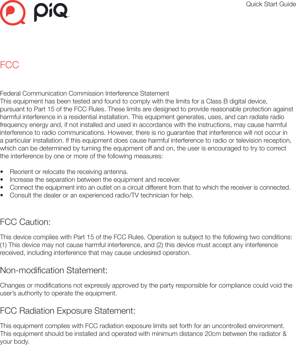 Quick Start GuideFCCFederal Communication Commission Interference StatementThis equipment has been tested and found to comply with the limits for a Class B digital device, pursuant to Part 15 of the FCC Rules. These limits are designed to provide reasonable protection against harmful interference in a residential installation. This equipment generates, uses, and can radiate radio frequency energy and, if not installed and used in accordance with the instructions, may cause harmful interference to radio communications. However, there is no guarantee that interference will not occur in a particular installation. If this equipment does cause harmful interference to radio or television reception, which can be determined by turning the equipment off and on, the user is encouraged to try to correct the interference by one or more of the following measures:•  Reorient or relocate the receiving antenna.•  Increase the separation between the equipment and receiver.•  Connect the equipment into an outlet on a circuit different from that to which the receiver is connected.•  Consult the dealer or an experienced radio/TV technician for help.FCC Caution:This device complies with Part 15 of the FCC Rules. Operation is subject to the following two conditions: (1) This device may not cause harmful interference, and (2) this device must accept any interference received, including interference that may cause undesired operation.Non-modication Statement:Changes or modications not expressly approved by the party responsible for compliance could void the user’s authority to operate the equipment.FCC Radiation Exposure Statement:This equipment complies with FCC radiation exposure limits set forth for an uncontrolled environment. This equipment should be installed and operated with minimum distance 20cm between the radiator &amp; your body. 