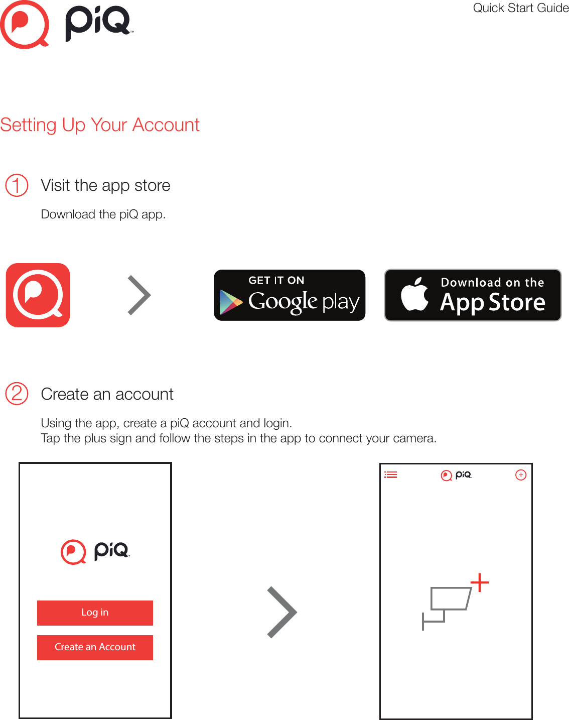 Quick Start GuideSetting Up Your Account1Visit the app store Download the piQ app.Primary Color Palletcmyk 0:83:80:0#f0523f cmyk 78:71:56:65#21242ecmyk 2:1:1:0#f8f8f8cmyk 53:44:44:9#7d7d7dTypography StylesHelvetica Neue Regular - Used for headers (14pt)ABCDEFGHIJKLMNOPQRSTUVWXYZabcdefghijklmnopqrstuvwxyz12334567890!@#$%&amp;*()©®™Helvetica Neue Light - Used for body copy (11pt)ABCDEFGHIJKLMNOPQRSTUVWXYZabcdefghijklmnopqrstuvwxyz12334567890!@#$%&amp;*()©®™1Create an accountPlease visit https://my.piqcamera.comClick Sign up for your free piQ membership.Create your piQ account.3Plug in your camera ( Indoor )Open the App, tap the     symbol in the top left corner to access the menuand tap activate. Follow the steps to activate a camera.Important: Wait for the orange light to flash purple before attempting activation. Quick start guide( Optional ) Indoor camera stand installationStatus lights on your cameraSystem requirementsPC:Intel Pentium 4/w 2GB RAMWindows: 8,8.1,10 or higherChrome/Firefox/Internet Explorer 8 or laterAndroid:Android 4.0 (Jelly Bean) or laterMAC:10.1.X /w 2GB RAMMAC: 10.1.OSX or later, MozillaiOS:iPhone 4 or later2Please visit the app store to download the piQ app1LEDlightColour Status MeaningOrange Solid Booting upPurple BlinkingBlue BlinkingBlue Solid ActivatedConnecting to WiFiWaiting for activationColour82802 ( Indoor )Status MeaningOrange Solid Booting upPurple FlashingBlue FlashingBlue Solid ActivatedConnecting to WiFiWaiting for activationColour Status MeaningOrange Solid Booting upOrange + Blue FlashingBlue FlashingBlue Solid ActivatedWaiting for activationConnecting to WiFi82801 ( Outdoor )https://my.piqcamera.comMicro USB3Plug in your camera ( Outdoor - wireless connection )Open the App, tap the     symbol in the top left corner to access the menuand tap activate. Follow the steps to activate a camera.Important: Wait for the orange and blue light to flash together before activating.KM4CW8LL26DNJXP741EJLog inCreate an Account++KM4CW8LL26DNJXP741EJ2Create an account Using the app, create a piQ account and login. Tap the plus sign and follow the steps in the app to connect your camera.     Primary Color Palletcmyk 0:83:80:0#f0523f cmyk 78:71:56:65#21242ecmyk 2:1:1:0#f8f8f8cmyk 53:44:44:9#7d7d7dTypography StylesHelvetica Neue Regular - Used for headers (14pt)ABCDEFGHIJKLMNOPQRSTUVWXYZabcdefghijklmnopqrstuvwxyz12334567890!@#$%&amp;*()©®™Helvetica Neue Light - Used for body copy (11pt)ABCDEFGHIJKLMNOPQRSTUVWXYZabcdefghijklmnopqrstuvwxyz12334567890!@#$%&amp;*()©®™1Create an accountPlease visit https://my.piqcamera.comClick Sign up for your free piQ membership.Create your piQ account.3Plug in your camera ( Indoor )Open the App, tap the     symbol in the top left corner to access the menuand tap activate. Follow the steps to activate a camera.Important: Wait for the orange light to flash purple before attempting activation. Quick start guide( Optional ) Indoor camera stand installationStatus lights on your cameraSystem requirementsPC:Intel Pentium 4/w 2GB RAMWindows: 8,8.1,10 or higherChrome/Firefox/Internet Explorer 8 or laterAndroid:Android 4.0 (Jelly Bean) or laterMAC:10.1.X /w 2GB RAMMAC: 10.1.OSX or later, MozillaiOS:iPhone 4 or later2Please visit the app store to download the piQ app1LEDlightColour Status MeaningOrange Solid Booting upPurple BlinkingBlue BlinkingBlue Solid ActivatedConnecting to WiFiWaiting for activationColour82802 ( Indoor )Status MeaningOrange Solid Booting upPurple FlashingBlue FlashingBlue Solid ActivatedConnecting to WiFiWaiting for activationColour Status MeaningOrange Solid Booting upOrange + BlueFlashingBlue FlashingBlue Solid ActivatedWaiting for activationConnecting to WiFi82801 ( Outdoor )https://my.piqcamera.comMicro USB3Plug in your camera ( Outdoor - wireless connection )Open the App, tap the     symbol in the top left corner to access the menuand tap activate. Follow the steps to activate a camera.Important: Wait for the orange and blue light to flash together before activating.KM4CW8LL26DNJXP741EJLog inCreate an Account++KM4CW8LL26DNJXP741EJ      Primary Color Palletcmyk 0:83:80:0#f0523f cmyk 78:71:56:65#21242ecmyk 2:1:1:0#f8f8f8cmyk 53:44:44:9#7d7d7dTypography StylesHelvetica Neue Regular - Used for headers (14pt)ABCDEFGHIJKLMNOPQRSTUVWXYZabcdefghijklmnopqrstuvwxyz12334567890!@#$%&amp;*()©®™Helvetica Neue Light - Used for body copy (11pt)ABCDEFGHIJKLMNOPQRSTUVWXYZabcdefghijklmnopqrstuvwxyz12334567890!@#$%&amp;*()©®™1Create an accountPlease visit https://my.piqcamera.comClick Sign up for your free piQ membership.Create your piQ account.3Plug in your camera ( Indoor )Open the App, tap the     symbol in the top left corner to access the menuand tap activate. Follow the steps to activate a camera.Important: Wait for the orange light to flash purple before attempting activation. Quick start guide( Optional ) Indoor camera stand installationStatus lights on your cameraSystem requirementsPC:Intel Pentium 4/w 2GB RAMWindows: 8,8.1,10 or higherChrome/Firefox/Internet Explorer 8 or laterAndroid:Android 4.0 (Jelly Bean) or laterMAC:10.1.X /w 2GB RAMMAC: 10.1.OSX or later, MozillaiOS:iPhone 4 or later2Please visit the app store to download the piQ app1LEDlightColour Status MeaningOrange Solid Booting upPurple BlinkingBlue BlinkingBlue Solid ActivatedConnecting to WiFiWaiting for activationColour82802 ( Indoor )Status MeaningOrange Solid Booting upPurple FlashingBlue FlashingBlue Solid ActivatedConnecting to WiFiWaiting for activationColour Status MeaningOrange Solid Booting upOrange + BlueFlashingBlue FlashingBlue Solid ActivatedWaiting for activationConnecting to WiFi82801 ( Outdoor )https://my.piqcamera.comMicro USB3Plug in your camera ( Outdoor - wireless connection )Open the App, tap the     symbol in the top left corner to access the menuand tap activate. Follow the steps to activate a camera.Important: Wait for the orange and blue light to flash together before activating.KM4CW8LL26DNJXP741EJLog inCreate an Account++KM4CW8LL26DNJXP741EJ