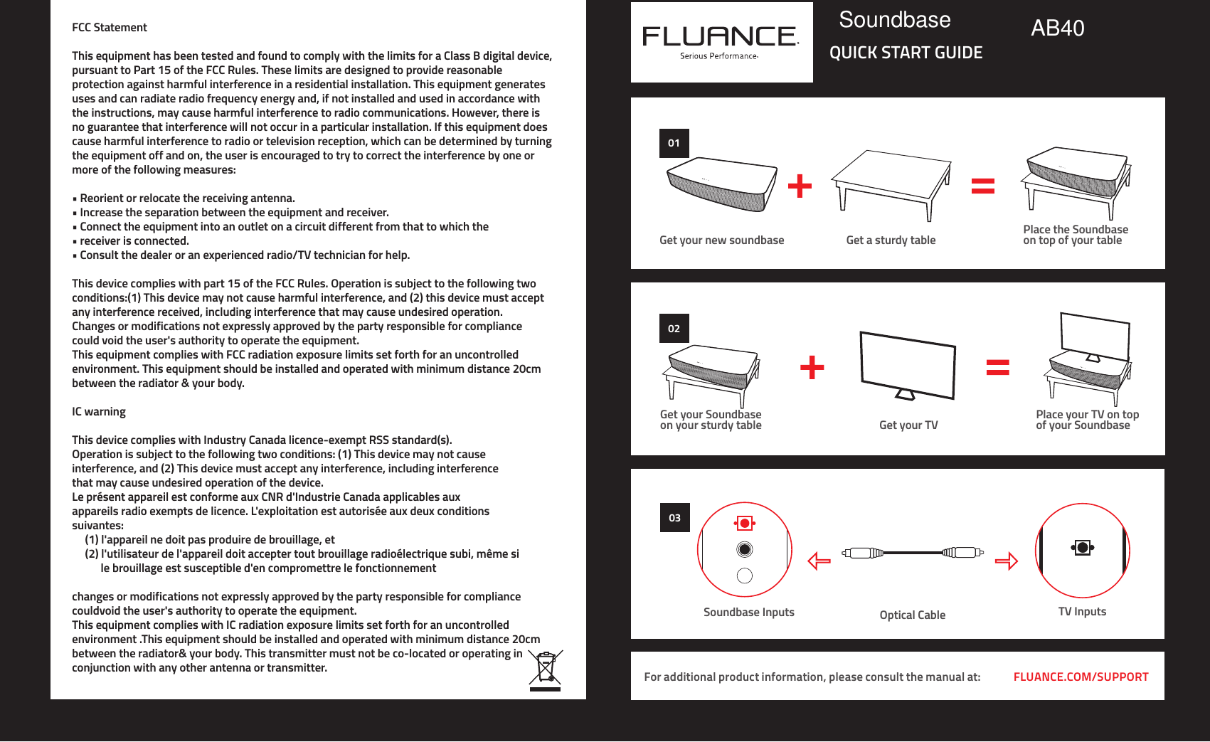 FLUANCE.COM/SUPPORTFor additional product information, please consult the manual at:QUICK START GUIDE0101Get your new soundbase Get a sturdy table Place the Soundbaseon top of your table02Get your Soundbaseon your sturdy table Get your TV Place your TV on top of your Soundbase03Optical Cable TV InputsSoundbase InputsFCC StatementThis equipment has been tested and found to comply with the limits for a Class B digital device,pursuant to Part 15 of the FCC Rules. These limits are designed to provide reasonableprotection against harmful interference in a residential installation. This equipment generatesuses and can radiate radio frequency energy and, if not installed and used in accordance withthe instructions, may cause harmful interference to radio communications. However, there isno guarantee that interference will not occur in a particular installation. If this equipment doescause harmful interference to radio or television reception, which can be determined by turningthe equipment off and on, the user is encouraged to try to correct the interference by one ormore of the following measures:• Reorient or relocate the receiving antenna.• Increase the separation between the equipment and receiver.• Connect the equipment into an outlet on a circuit different from that to which the • receiver is connected.• Consult the dealer or an experienced radio/TV technician for help.This device complies with part 15 of the FCC Rules. Operation is subject to the following twoconditions:(1) This device may not cause harmful interference, and (2) this device must acceptany interference received, including interference that may cause undesired operation.Changes or modifications not expressly approved by the party responsible for compliancecould void the user&apos;s authority to operate the equipment.This equipment complies with FCC radiation exposure limits set forth for an uncontrolledenvironment. This equipment should be installed and operated with minimum distance 20cmbetween the radiator &amp; your body.IC warningThis device complies with Industry Canada licence-exempt RSS standard(s).Operation is subject to the following two conditions: (1) This device may not causeinterference, and (2) This device must accept any interference, including interferencethat may cause undesired operation of the device.Le présent appareil est conforme aux CNR d&apos;Industrie Canada applicables auxappareils radio exempts de licence. L&apos;exploitation est autorisée aux deux conditionssuivantes:     (1) l&apos;appareil ne doit pas produire de brouillage, et     (2) l&apos;utilisateur de l&apos;appareil doit accepter tout brouillage radioélectrique subi, même si            le brouillage est susceptible d&apos;en compromettre le fonctionnementchanges or modifications not expressly approved by the party responsible for compliance couldvoid the user&apos;s authority to operate the equipment.This equipment complies with IC radiation exposure limits set forth for an uncontrolled environment .This equipment should be installed and operated with minimum distance 20cmbetween the radiator&amp; your body. This transmitter must not be co-located or operating in conjunction with any other antenna or transmitter.Soundbase AB40